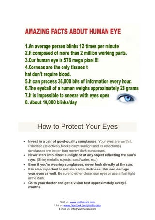 How to Protect Your Eyes
 Invest in a pair of good-quality sunglasses. Your eyes are worth it.
  Polarized (selectively blocks direct sunlight and its reflections)
  sunglasses are better than merely dark sunglasses.
 Never stare into direct sunlight or at any object reflecting the sun's
  rays. (Shiny metallic objects, sand/water, etc.)
 Even if you're wearing sunglasses, never look directly at the sun.
 It is also important to not stare into darkness; this can damage
  your eyes as well. Be sure to either close your eyes or use a flashlight
  in the dark.
 Go to your doctor and get a vision test approximately every 6
  months.



                         Visit us: www.visithazara.com
                    Like us: www.facebook.com/visithazara
                        E-mail us: info@visithazara.com
 