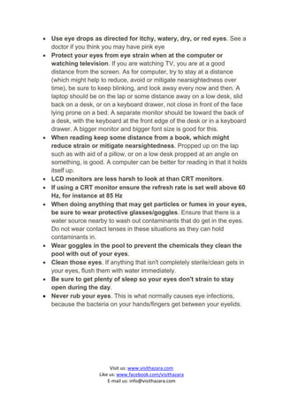  Use eye drops as directed for itchy, watery, dry, or red eyes. See a
  doctor if you think you may have pink eye
 Protect your eyes from eye strain when at the computer or
  watching television. If you are watching TV, you are at a good
  distance from the screen. As for computer, try to stay at a distance
  (which might help to reduce, avoid or mitigate nearsightedness over
  time), be sure to keep blinking, and look away every now and then. A
  laptop should be on the lap or some distance away on a low desk, slid
  back on a desk, or on a keyboard drawer, not close in front of the face
  lying prone on a bed. A separate monitor should be toward the back of
  a desk, with the keyboard at the front edge of the desk or in a keyboard
  drawer. A bigger monitor and bigger font size is good for this.
 When reading keep some distance from a book, which might
  reduce strain or mitigate nearsightedness. Propped up on the lap
  such as with aid of a pillow, or on a low desk propped at an angle on
  something, is good. A computer can be better for reading in that it holds
  itself up.
 LCD monitors are less harsh to look at than CRT monitors.
 If using a CRT monitor ensure the refresh rate is set well above 60
  Hz, for instance at 85 Hz
 When doing anything that may get particles or fumes in your eyes,
  be sure to wear protective glasses/goggles. Ensure that there is a
  water source nearby to wash out contaminants that do get in the eyes.
  Do not wear contact lenses in these situations as they can hold
  contaminants in.
 Wear goggles in the pool to prevent the chemicals they clean the
  pool with out of your eyes.
 Clean those eyes. If anything that isn't completely sterile/clean gets in
  your eyes, flush them with water immediately.
 Be sure to get plenty of sleep so your eyes don't strain to stay
  open during the day.
 Never rub your eyes. This is what normally causes eye infections,
  because the bacteria on your hands/fingers get between your eyelids.




                         Visit us: www.visithazara.com
                    Like us: www.facebook.com/visithazara
                        E-mail us: info@visithazara.com
 