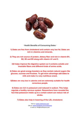 " Health   Benefits of Consuming Dates "

1) Dates are free from cholesterol and contain very low fat. Dates are
                     rich in vitamins and minerals.

2) They are rich source of protein, dietary fiber and rich in vitamin B1,
              B2, B3 and B5 along with vitamin A1 and C.

  3)It helps improve the digestive system as it contains soluble and
          insoluble fibers and different kinds of amino acids.

4) Dates are great energy boosters as they contain natural sugars like
 glucose, sucrose and fructose. To get more advantage add dates to
               milk and make it a very nutritious snack.

5)Dates are very low in calories and are extremely suitable for health
                         conscious people.

  6) Dates are rich in potassium and reduced in sodium. This helps
 regulate a healthy nervous system. Researchers have revealed the
 fact that potassium intake up to a certain extent can reduce risk of
                                stroke.

        7) Dates also help in lowering of the LDL cholesterol.

                           Visit us: www.visithazara.com
                      Like us: www.facebook.com/visithazara
                          E-mail us: info@visithazara.com
 