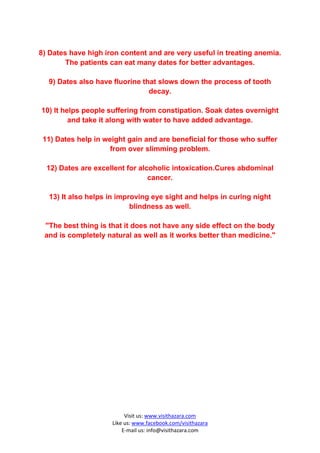 8) Dates have high iron content and are very useful in treating anemia.
        The patients can eat many dates for better advantages.

  9) Dates also have fluorine that slows down the process of tooth
                                decay.

10) It helps people suffering from constipation. Soak dates overnight
         and take it along with water to have added advantage.

 11) Dates help in weight gain and are beneficial for those who suffer
                     from over slimming problem.

  12) Dates are excellent for alcoholic intoxication.Cures abdominal
                                 cancer.

  13) It also helps in improving eye sight and helps in curing night
                           blindness as well.

 "The best thing is that it does not have any side effect on the body
 and is completely natural as well as it works better than medicine."




                          Visit us: www.visithazara.com
                     Like us: www.facebook.com/visithazara
                         E-mail us: info@visithazara.com
 