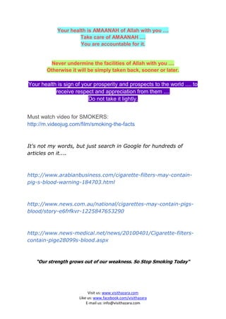 Your health is AMAANAH of Allah with you ....
                     Take care of AMAANAH ....
                     You are accountable for it.


          Never undermine the facilities of Allah with you ....
        Otherwise it will be simply taken back, sooner or later.

Your health is sign of your prosperity and prospects to the world .... to
           receive respect and appreciation from them ....
                         Do not take it lightly.


Must watch video for SMOKERS:
http://m.videojug.com/film/smoking-the-facts


It's not my words, but just search in Google for hundreds of
articles on it....



http://www.arabianbusiness.com/cigarette-filters-may-contain-
pig-s-blood-warning-184703.html



http://www.news.com.au/national/cigarettes-may-contain-pigs-
blood/story-e6frfkvr-1225847653290



http://www.news-medical.net/news/20100401/Cigarette-filters-
contain-pige28099s-blood.aspx



   “Our strength grows out of our weakness. So Stop Smoking Today“




                           Visit us: www.visithazara.com
                      Like us: www.facebook.com/visithazara
                          E-mail us: info@visithazara.com
 