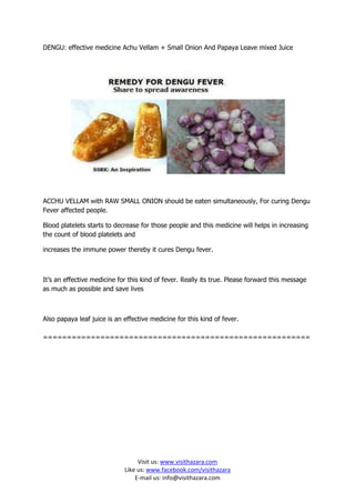 DENGU: effective medicine Achu Vellam + Small Onion And Papaya Leave mixed Juice




ACCHU VELLAM with RAW SMALL ONION should be eaten simultaneously, For curing Dengu
Fever affected people.

Blood platelets starts to decrease for those people and this medicine will helps in increasing
the count of blood platelets and

increases the immune power thereby it cures Dengu fever.



It’s an effective medicine for this kind of fever. Really its true. Please forward this message
as much as possible and save lives



Also papaya leaf juice is an effective medicine for this kind of fever.

========================================================




                                  Visit us: www.visithazara.com
                             Like us: www.facebook.com/visithazara
                                 E-mail us: info@visithazara.com
 