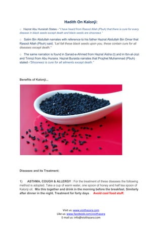 Hadith On Kalonji:
o Hazrat Abu Hurairah States - “I have heard from Rasool Allah (Pbuh) that there is cure for every
disease in black seeds except death and black seeds are shooneez.”

o Salim Bin Abdullah narrates with reference to his father Hazrat Abdullah Bin Omar that
Rasool Allah (Pbuh) said, “Let fall these black seeds upon you, these contain cure for all
diseases except death.”

o The same narration is found in Sanad-e-Ahmed from Hazrat Aisha (t) and in Ibn-al-Jozi
and Trimizi from Abu Huraira. Hazrat Buraida narrates that Prophet Muhammad (Pbuh)
stated -“Shooneez is cure for all ailments except death.”




Benefits of Kalonji...




Diseases and its Treatment:


1)    ASTHMA, COUGH & ALLERGY : For the treatment of these diseases the following
method is adopted. Take a cup of warm water, one spoon of honey and half tea spoon of
Kalonji oil. Mix this together and drink in the morning before the breakfast. Similarly
after dinner in the night. Treatment for forty days . Avoid cool food stuff.




                                   Visit us: www.visithazara.com
                              Like us: www.facebook.com/visithazara
                                  E-mail us: info@visithazara.com
 