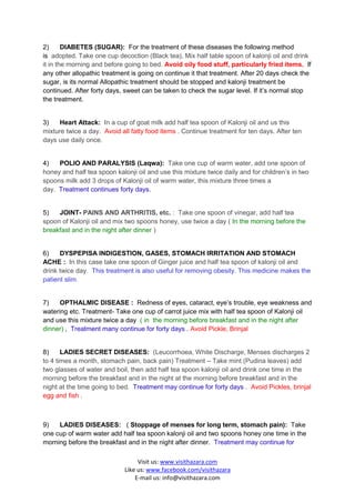 2)      DIABETES (SUGAR): For the treatment of these diseases the following method
is adopted. Take one cup decoction (Black tea), Mix half table spoon of kalonji oil and drink
it in the morning and before going to bed. Avoid oily food stuff, particularly fried items. If
any other allopathic treatment is going on continue it that treatment. After 20 days check the
sugar, is its normal Allopathic treatment should be stopped and kalonji treatment be
continued. After forty days, sweet can be taken to check the sugar level. If it’s normal stop
the treatment.


3)    Heart Attack: In a cup of goat milk add half tea spoon of Kalonji oil and us this
mixture twice a day. Avoid all fatty food items . Continue treatment for ten days. After ten
days use daily once.


4)   POLIO AND PARALYSIS (Laqwa): Take one cup of warm water, add one spoon of
honey and half tea spoon kalonji oil and use this mixture twice daily and for children’s in two
spoons milk add 3 drops of Kalonji oil of warm water, this mixture three times a
day. Treatment continues forty days.


5)   JOINT- PAINS AND ARTHRITIS, etc. : Take one spoon of vinegar, add half tea
spoon of Kalonji oil and mix two spoons honey, use twice a day ( In the morning before the
breakfast and in the night after dinner )


6)    DYSPEPISA INDIGESTION, GASES, STOMACH IRRITATION AND STOMACH
ACHE : In this case take one spoon of Ginger juice and half tea spoon of kalonji oil and
drink twice day. This treatment is also useful for removing obesity. This medicine makes the
patient slim.


7)    OPTHALMIC DISEASE : Redness of eyes, cataract, eye’s trouble, eye weakness and
watering etc. Treatment- Take one cup of carrot juice mix with half tea spoon of Kalonji oil
and use this mixture twice a day ( in the morning before breakfast and in the night after
dinner) , Treatment many continue for forty days . Avoid Pickle, Brinjal


8)     LADIES SECRET DISEASES: (Leucorrhoea, White Discharge, Menses discharges 2
to 4 times a month, stomach pain, back pain) Treatment – Take mint (Pudina leaves) add
two glasses of water and boil, then add half tea spoon kalonji oil and drink one time in the
morning before the breakfast and in the night at the morning before breakfast and in the
night at the time going to bed. Treatment may continue for forty days . Avoid Pickles, brinjal
egg and fish .



9)   LADIES DISEASES: ( Stoppage of menses for long term, stomach pain): Take
one cup of warm water add half tea spoon kalonji oil and two spoons honey one time in the
morning before the breakfast and in the night after dinner. Treatment may continue for

                                  Visit us: www.visithazara.com
                             Like us: www.facebook.com/visithazara
                                 E-mail us: info@visithazara.com
 