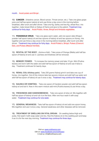 month . Avoid potato and Brinjal .


10) CANCER: (Intestine cancer, Blood cancer, Throat cencer, etc.): Take one glass grape
juice and half tea spoon kalonji oil and use thrice a day once in the morning before
breakfast, after lunch and after dinner. Take one Kg. barley and two Kg. wheat flour, mix
together, make bread (Roti) or Daliya of Harira and give to the patient. Treatment may
continue for forty days . Avoid Potato, Arvee, Brinjal and Ambada vegetables.


11) POISONOUS VIRUS: Take one glass warm water, add one spoon date (Khajur)
powder half spoon kalonji oil and two spoons of kalonji oil and two spoons on Honey, mix
together and use thrice a day once in the morning before breakfast, after lunch and after
dinner. Treatment may continue for forty days. Avoid Potato’s, Brinjal, Pulses (Chana ki
Dal), and Pulses (Masoor kid Dal).


12) REVITAL OF THE BODY , (Azme-e-Hali) : Take juices of Orange (Malta) add half tea
spoon of Kalonji oil and use it. Laziness and tiredness will be removed.


13) MEMORY POWER: To increase the memory power and take 10 gm. Mint (Pudina
leaves) and boil it with the water and add half tea spoon of Kalonji oil and use it twice a
day. Treatment continues for twenty days.


14) RENAL COLI (Kidney pain): Take 250 grams Kalonji grind it and take one cup of
honey, mix together. Out of this mixture take two spoons mixture and add half cup water and
add half tea spoon of kalonji oil use it once a day. Treatment may continue for twenty days.


15) NAUSEA OR VOMITING: Take one spoon of Caration powder and add half tea spoon
kalonji oil and boil it. Now in this warm mixture add mint (Pudina leaves) & use thrice a day.


16) FRESHNESS AND HANDSOMENESS: Take one spoon of olive oil. Mix together with
half tea spoon of kalonji oil and rub it on the face. After one hour wash it with soap
water. Treatment may continue for one week.


17) GENERAL WEAKNESS: Take half tea spoon of kalonji oil and add one spoon honey.
Mix together and use it once a day. General weakness and other diseases will be removed.


18) TREATMENT OF SWELLING ON VITAL ORGAN: On swelling below thigh and
pulse, first wash it with soap water and dry. Rub the Kalonji oil on the swelling part and keep
it as it is for the next day morning. Treatment may continue for three days.




                                  Visit us: www.visithazara.com
                             Like us: www.facebook.com/visithazara
                                 E-mail us: info@visithazara.com
 