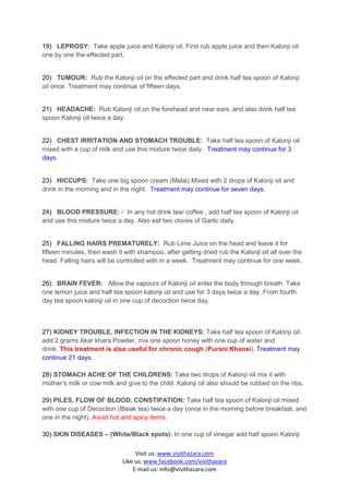 19) LEPROSY: Take apple juice and Kalonji oil, First rub apple juice and then Kalonji oil
one by one the effected part.


20) TUMOUR: Rub the Kalonji oil on the effected part and drink half tea spoon of Kalonji
oil once. Treatment may continue of fifteen days.


21) HEADACHE: Rub Kalonji oil on the forehead and near ears, and also drink half tea
spoon Kalonji oil twice a day.


22) CHEST IRRITATION AND STOMACH TROUBLE: Take half tea spoon of Kalonji oil
mixed with a cup of milk and use this mixture twice daily. Treatment may continue for 3
days.


23) HICCUPS: Take one big spoon cream (Malai) Mixed with 2 drops of Kalonji oil and
drink in the morning and in the night. Treatment may continue for seven days.


24) BLOOD PRESSURE: - In any hot drink tea/ coffee , add half tea spoon of Kalonji oil
and use this mixture twice a day. Also eat two cloves of Garlic daily.


25) FALLING HAIRS PREMATURELY: Rub Lime Juice on the head and leave it for
fifteen minutes, then wash it with shampoo, after getting dried rub the Kalonji oil all over the
head. Falling hairs will be controlled with in a week. Treatment may continue for one week.


26) BRAIN FEVER: Allow the vapours of Kalonji oil enter the body through breath. Take
one lemon juice and half tea spoon kalonji oil and use for 3 days twice a day. From fourth
day tea spoon kalonji oil in one cup of decoction twice day.



27) KIDNEY TROUBLE, INFECTION IN THE KIDNEYS: Take half tea spoon of Kalonji oil;
add 2 grams Akar khara Powder, mix one spoon honey with one cup of water and
drink. This treatment is also useful for chronic cough (Purani Khansi). Treatment may
continue 21 days.

28) STOMACH ACHE OF THE CHILDRENS: Take two drops of Kalonji oil mix it with
mother’s milk or cow milk and give to the child. Kalonji oil also should be rubbed on the ribs.

29) PILES, FLOW OF BLOOD, CONSTIPATION: Take half tea spoon of Kalonji oil mixed
with one cup of Decoction (Bleak tea) twice a day (once in the morning before breakfast, and
one in the night). Avoid hot and spicy items.

30) SKIN DISEASES – (White/Black spots): In one cup of vinegar add half spoon Kalonji

                                  Visit us: www.visithazara.com
                             Like us: www.facebook.com/visithazara
                                 E-mail us: info@visithazara.com
 
