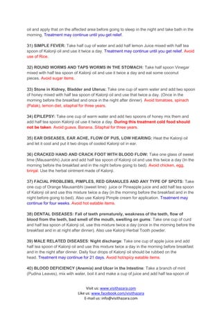 oil and apply that on the affected area before going to sleep in the night and take bath in the
morning. Treatment may continue until you get relief.

31) SIMPLE FEVER: Take half cup of water and add half lemon Juice mixed with half tea
spoon of Kalonji oil and use it twice a day. Treatment may continue until you get relief. Avoid
use of Rice.

32) ROUND WORMS AND TAPS WORMS IN THE STOMACH: Take half spoon Vinegar
mixed with half tea spoon of Kalonji oil and use it twice a day and eat some coconut
pieces. Avoid sugar items.

33) Stone in Kidney, Bladder and Uterus: Take one cup of warm water and add two spoon
of honey mixed with half tea spoon of Kalonji oil and use that twice a day. (Once in the
morning before the breakfast and once in the night after dinner). Avoid tomatoes, spinach
(Palak), lemon diet, sitaphal for three years.

34) EPILEPSY: Take one cup of warm water and add two spoons of honey mix them and
add half tea spoon Kalonji oil use it twice a day. During this treatment cold food should
not be taken. Avoid guava, Banana, Sitaphal for three years.

35) EAR DISEASES, EAR ACHE, FLOW OF PUS, LOW HEARING: Heat the Kalonji oil
and let it cool and put it two drops of cooled Kalonji oil in ear.

36) CRACKED HAND AND CRACK FOOT WITH BLOOD FLOW: Take one glass of sweet
lime (Mausambhi) Juice and add half tea spoon of Kalonji oil and use this twice a day (In the
morning before the breakfast and in the night before going to bed). Avoid chicken, egg,
brinjal. Use the herbal ointment made of Kalonji.

37) FACIAL PROBLEMS, PIMPLES, RED GRANULES AND ANY TYPE OF SPOTS: Take
one cup of Orange Mausambhi (sweet lime) juice or Pineapple juice and add half tea spoon
of Kalonji oil and use this mixture twice a day (in the morning before the breakfast and in the
night before going to bed). Also use Kalonji Pimple cream for application. Treatment may
continue for four weeks. Avoid hot eatable items.

38) DENTAL DISEASES: Fall of teeth prematurely, weakness of the teeth, flow of
blood from the teeth, bad smell of the mouth, swelling on gums: Take one cup of curd
and half tea spoon of Kalonji oil, use this mixture twice a day (once in the morning before the
breakfast and in at night after dinner). Also use Kalonji Herbal Tooth powder.

39) MALE RELATED DISEASES: Night discharge: Take one cup of apple juice and add
half tea spoon of Kalonji oil and use this mixture twice a day in the morning before breakfast
and in the night after dinner. Daily four drops of Kalonji oil should be rubbed on the
head. Treatment may continue for 21 days. Avoid hot/spicy eatable items.

40) BLOOD DEFICIENCY (Anemia) and Ulcer in the Intestine: Take a branch of mint
(Pudina Leaves), mix with water, boil it and make a cup of juice and add half tea spoon of


                                  Visit us: www.visithazara.com
                             Like us: www.facebook.com/visithazara
                                 E-mail us: info@visithazara.com
 