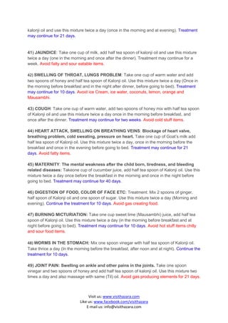 kalonji oil and use this mixture twice a day (once in the morning and at evening). Treatment
may continue for 21 days.


41) JAUNDICE: Take one cup of milk, add half tea spoon of kalonji oil and use this mixture
twice a day (one in the morning and once after the dinner). Treatment may continue for a
week. Avoid fatty and sour eatable items.

42) SWELLING OF THROAT, LUNGS PROBLEM: Take one cup of warm water and add
two spoons of honey and half tea spoon of Kalonji oil. Use this mixture twice a day (Once in
the morning before breakfast and in the night after dinner, before going to bed). Treatment
may continue for 10 days. Avoid ice Cream, ice water, coconuts, lemon, orange and
Mausambhi.

43) COUGH: Take one cup of warm water, add two spoons of honey mix with half tea spoon
of Kalonji oil and use this mixture twice a day once in the morning before breakfast, and
once after the dinner. Treatment may continue for two weeks. Avoid cold stuff items.

44) HEART ATTACK, SWELLING ON BREATHING VEINS: Blockage of heart valve,
breathing problem, cold sweating, pressure on heart. Take one cup of Goat’s milk add
half tea spoon of Kalonji oil. Use this mixture twice a day, once in the morning before the
breakfast and once in the evening before going to bed. Treatment may continue for 21
days. Avoid fatty items.

45) MATERNITY: The mental weakness after the child born, tiredness, and bleeding
related diseases: Takeone cup of cucumber juice, add half tea spoon of Kalonji oil. Use this
mixture twice a day once before the breakfast in the morning and once in the night before
going to bed. Treatment may continue for 40 days.

46) DIGESTION OF FOOD, COLOR OF FACE ETC: Treatment: Mix 2 spoons of ginger,
half spoon of Kalonji oil and one spoon of sugar. Use this mixture twice a day (Morning and
evening). Continue the treatment for 10 days. Avoid gas creating food.

47) BURNING MICTURIATION: Take one cup sweet lime (Mausambhi) juice, add half tea
spoon of Kalonji oil. Use this mixture twice a day (in the morning before breakfast and at
night before going to bed). Treatment may continue for 10 days. Avoid hot stuff items chilly
and sour food items.

48) WORMS IN THE STOMACH: Mix one spoon vinegar with half tea spoon of Kalonji oil.
Take thrice a day (In the morning before the breakfast, after noon and at night). Continue the
treatment for 10 days.

49) JOINT PAIN: Swelling on ankle and other pains in the joints. Take one spoon
vinegar and two spoons of honey and add half tea spoon of kalonji oil. Use this mixture two
times a day and also massage with same (Til) oil. Avoid gas producing elements for 21 days.



                                 Visit us: www.visithazara.com
                            Like us: www.facebook.com/visithazara
                                E-mail us: info@visithazara.com
 