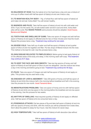 50) BALDNESS OF HEAD: Rub the kalonji oil on the head twice a day and use a mixture of
one cup of coffee mixed with half tea spoon of Kalonji oil and use it twice a day.

51) TO MAINTAIN HEALTHY BODY: 1 Kg. of wheat flour add half tea spoon of kalonji oil
and make roti and eat. Insha-Allah! You will remain healthy.

52) MADNESS AND PILES: Take half tea spoon of kalonji oil and mix with cold water and
drink. If you mix the same (TIL) oil with boiled water and let it cool and drink, Insha-Allah
piles will be cured. For SNAKE POISON same process should be adopted. Avoid Guava,
Banana and Sitaphal.

53) TOOTH PAIN AND SWELLING OF GUMS: Take one spoon of vinegar and add half tea
spoon of Kalonji oil and apply on affected area for two or three minutes and rinse the mouth.
Repeat this process twice a day. Treatment may continue for one week.

54) SEVERE COLD: Take half cup of water and half tea spoon of Kalonji oil and quarter
spoon of Olive oil and mix together and filter. Put two drops of filtered mixture into the nose.
This method is the best for cold. Use this process twice a day.

55) SKIN DISEASE RELEATED TO PIMPLES BOILS: Before going to bed apply Kalonji oil
on the affected areas of the body and sleep, in the morning wash with soap. This treatment
may continue of 21 days.

56) TO KEEP THE FACE AND SKIN SMOOTH: Take two big spoons of honey and half
spoon of Kalonji oil and half spoon of Olive oil and mix altogether. Use this mixture two times
a day in the morning and before going to bed. Treatment may continue for 40 days.

57) PILES: Take one spoon of Vinegar and add half tea spoon of Kalonji oil and apply on
piles. This process may be used twice a day.

58) DISEASES OF LIVER & ABDOMENT: Take 200 grams of honey and half tea spoon of
Kalonji oil and drink this mixture half in the morning before breakfast and half in the evening.
Use this process for one month. Avoid Tamarind items.

59) MENSTRUATIONS PROBLEMS: Take one spoon of honey and mix with half tea spoon
of Kalonji oil and drink one tea spoon in the morning before the breakfast and one tea spoon
in the evening. Use this process for two weeks.

60) ANYTYPE OF SWELLING: Heat required quantity of Kalonji oil and apply on affected
area. Half tea spoon of Kalonji oil to be consumed twice a day.

61) POISONOUS ATTACKS: Eat two pieces of fig and take half spoon of Kalonji oil and mix
with two spoons of honey and drink, with this mixture you will be protected from snake bites.
Don’t allow the patient to sleep for four hours. Use this mixture for seven days.

62) HIGH TEMPERATURE: Take half tea spoon of Kalonji oil with decoction (tea without


                                  Visit us: www.visithazara.com
                             Like us: www.facebook.com/visithazara
                                 E-mail us: info@visithazara.com
 