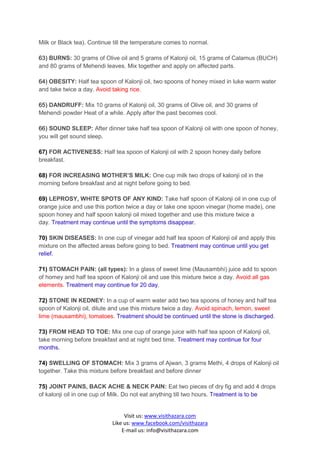 Milk or Black tea). Continue till the temperature comes to normal.

63) BURNS: 30 grams of Olive oil and 5 grams of Kalonji oil, 15 grams of Calamus (BUCH)
and 80 grams of Mehendi leaves. Mix together and apply on affected parts.

64) OBESITY: Half tea spoon of Kalonji oil, two spoons of honey mixed in luke warm water
and take twice a day. Avoid taking rice.

65) DANDRUFF: Mix 10 grams of Kalonji oil, 30 grams of Olive oil, and 30 grams of
Mehendi powder Heat of a while. Apply after the past becomes cool.

66) SOUND SLEEP: After dinner take half tea spoon of Kalonji oil with one spoon of honey,
you will get sound sleep.

67) FOR ACTIVENESS: Half tea spoon of Kalonji oil with 2 spoon honey daily before
breakfast.

68) FOR INCREASING MOTHER’S MILK: One cup milk two drops of kalonji oil in the
morning before breakfast and at night before going to bed.

69) LEPROSY, WHITE SPOTS OF ANY KIND: Take half spoon of Kalonji oil in one cup of
orange juice and use this portion twice a day or take one spoon vinegar (home made), one
spoon honey and half spoon kalonji oil mixed together and use this mixture twice a
day. Treatment may continue until the symptoms disappear.

70) SKIN DISEASES: In one cup of vinegar add half tea spoon of Kalonji oil and apply this
mixture on the affected areas before going to bed. Treatment may continue until you get
relief.

71) STOMACH PAIN: (all types): In a glass of sweet lime (Mausambhi) juice add to spoon
of homey and half tea spoon of Kalonji oil and use this mixture twice a day. Avoid all gas
elements. Treatment may continue for 20 day.

72) STONE IN KEDNEY: In a cup of warm water add two tea spoons of honey and half tea
spoon of Kalonji oil, dilute and use this mixture twice a day. Avoid spinach, lemon, sweet
lime (mausambhi), tomatoes. Treatment should be continued until the stone is discharged.

73) FROM HEAD TO TOE: Mix one cup of orange juice with half tea spoon of Kalonji oil,
take morning before breakfast and at night bed time. Treatment may continue for four
months.

74) SWELLING OF STOMACH: Mix 3 grams of Ajwan, 3 grams Methi, 4 drops of Kalonji oil
together. Take this mixture before breakfast and before dinner

75) JOINT PAINS, BACK ACHE & NECK PAIN: Eat two pieces of dry fig and add 4 drops
of kalonji oil in one cup of Milk. Do not eat anything till two hours. Treatment is to be


                                 Visit us: www.visithazara.com
                            Like us: www.facebook.com/visithazara
                                E-mail us: info@visithazara.com
 