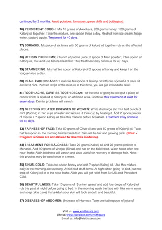 continued for 2 months. Avoid potatoes, tomatoes, green chills and bottlegaud.

76) PERSISTENT COUGH: Mix 10 grams of Akal kara, 200 grams honey, 100 grams of
Kalonji oil together. Take the mixture, one spoon thrice a day. Restrict from ice cream, fridge
water, custard apple. Treatment for 40 days.

77) SORIASIS: Mix juice of six limes with 50 grams of kalonji oil together rub on the affected
places.

78) UTERUS PROBLEMS: ? bunch of pudina juice, 2 spoon of Misri powder, ? tea spoon of
Kalonji oil, mix and use before breakfast. This treatment may continue for 40 days.

79) STAMMERING: Mix half tea spoon of Kalonji oil 2 spoons of honey and keep it on the
tongue twice a day.

80) IN ALL EAR DISEASES: Heat one teaspoon of Kalonji oil with one spoonful of olive oil
and let it cool. Put two drops of the mixture at bed time, you will get immediate relief.

81) TOOTH ACHE, CAVITIES TOOTH DECAY: At the time of going to bed put a piece of
cotton which is soaked in Kalonji oil, on affected area. Continue this treatment at least for
seven days. Dental problems will vanish.

82) BLEEDING RELATED DISEASES OF WOMEN: White discharge etc. Put half bunch of
mint (Pudina) in two cups of water and reduce it tone cup by heating it. Add 2 spoon powder
of misree + ? spoon kalonji oil take this mixture before breakfast. Treatment may continue
for 40 days.

83) FAIRNESS OF FACE: Take 50 grams of Olive oil and add 50 grams of Kalonji oil. Take
half teaspoon in the morning before breakfast. Skin will be fair and glowing pink. (Note: -
Pregnant women are not allowed to take this medicine).

84) TREATMENT FOR BALDNESS: Take 20 grams Kalonji oil and 20 grams powder of
Mehandi, Add 60 grams of vinegar (Sirka) and rub on the bald head. Wash head after one
hour. Insha-Allah baldness will vanish and also useful for recovery of damage hair. Note: -
this process may be used once in a week.

85) SINUS, COLD: Take one spoon honey and add ? spoon Kalonji oil. Use this mixture
daily in the morning and evening. Avoid cold stuff items. At night when going to bed, put one
drop of Kalonji oil in to the nose Insha-Allah you will get relief from SINUS and Persistent
Cold.

86) BEAUTIFULNESS: Take 10 grams of `Sunheri gearu’ and add four drops of Kalonji oil
rub this past at night before going to bed. In the morning wash the face with like warm water
and soap (skin care) Insha-Allah your skin will look smooth and beautiful.

87) DISEASES OF ABDOMEN: (Increase of Harnea): Take one tablespoon of juice of


                                  Visit us: www.visithazara.com
                             Like us: www.facebook.com/visithazara
                                 E-mail us: info@visithazara.com
 