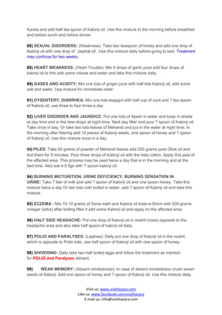 Karela and add half tea spoon of Kalonji oil. Use this mixture in the morning before breakfast
and before lunch and before dinner.

88) SEXUAL DISORDERS: (Weakness): Take two teaspoon of honey and add one drop of
Kalonji oil with one drop of `Jaiphal oil’. Use this mixture daily before going to bed. Treatment
may continue for two weeks.

89) HEART WEAKNESS: (Heart Trouble): Mix 4 drops of garlic juice add four drops of
kalonji oil to this add some misree and water and take this mixture daily.

90) GASES AND ACIDITY: Mix one tola of ginger juice with half tola Kalonji oil, add some
salt and water. Use mixture for immediate relief.

91) DYSENTERY, DIARRHEA: Mix one tola esapgol with half cup of curd and ? tea spoon
of Kalonji oil, use three to four times a day

92) LIVER DISORDER AND JAUNDICE: Put one tola of Ajwan in water and keep in shade
at day time and in the dew drops at night time. Next day filter and pour ? spoon of Kalonji oil.
Take once in day. Or take two tola leaves of Mehandi and put in the water at night time. In
the morning after filtering add 14 pieces of Kalonji seeds, one spoon of honey and ? spoon
of Kalonji oil. Use this mixture once in a day.

93) PILES: Take 50 grams of powder of Mehendi leaves add 250 grams pure Olive oil and
boil them for 5 minutes. Pour three drops of Kalonji oil with the help cotton. Apply this past of
the affected area. This process may be used twice a day that is in the morning and at the
bed time. Also eat 4-5 figs with ? spoon kalonji oil.

94) BURNING MICTURITION, URINE DEFICIENCY, BURNING SENSATION IN
URINE: Take ? liter of milk and add ? spoon of Kalonji oil and one spoon honey. Take this
mixture twice a day Or two tola coth boiled in water, add ? spoon of Kalonji oil and take this
mixture.

95) ECZEMA : Mix 10-10 grams of Sona mahi and Kalonji oil kiste-e-Shirin with 500 grams
vinegar (sirka) after boiling filter it add some Kalonji oil and apply on the affected area.

96) HALF SIDE HEADACHE: Put one drop of Kalonji oil in nostril (nose) opposite to the
headache area and also take half spoon of kalonji oil daily.

97) POLIO AND PARALYSES: (Laqhwa): Daily put one drop of Kalonji oil in the nostril,
which is opposite to Polio side, use half spoon of Kalonji oil with one spoon of honey.

98) SHIVERING: Daily take two half boiled eggs and follow the treatment as mention
for POLIO and Paralyses aliment.

99)    WEAK MEMORY: (Absent mindedness): In case of absent mindedness crush seven
seeds of Kalonji. Add one spoon of honey and ? spoon of Kalonji oil. Use this mixture daily.


                                  Visit us: www.visithazara.com
                             Like us: www.facebook.com/visithazara
                                 E-mail us: info@visithazara.com
 