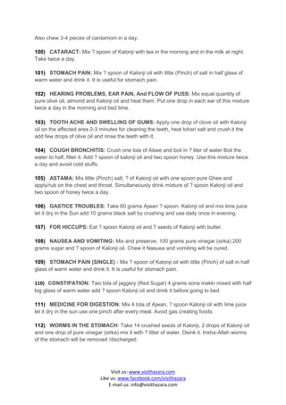 Also chew 3-4 pieces of cardamom in a day.

100) CATARACT: Mix ? spoon of Kalonji with tea in the morning and in the milk at night.
Take twice a day.

101) STOMACH PAIN: Mix ? spoon of Kalonji oil with little (Pinch) of salt in half glass of
warm water and drink it. It is useful for stomach pain.

102) HEARING PROBLEMS, EAR PAIN, And FLOW OF PUSS: Mix equal quantity of
pure olive oil, almond and Kalonji oil and heat them. Put one drop in each ear of this mixture
twice a day in the morning and bed time.

103) TOOTH ACHE AND SWELLING OF GUMS: Apply one drop of clove oil with Kalonji
oil on the affected area 2-3 minutes for cleaning the teeth, heat lohari salt and crush it the
add few drops of olive oil and rinse the teeth with it.

104) COUGH BRONCHITIS: Crush one tola of Alsee and boil in ? liter of water Boil the
water to half, filter it. Add ? spoon of kalonji oil and two spoon honey. Use this mixture twice
a day and avoid cold stuffs.

105) ASTAMA: Mix little (Pinch) salt, ? of Kalonji oil with one spoon pure Ghee and
apply/rub on the chest and throat. Simultaneously drink mixture of ? spoon Kalonji oil and
two spoon of honey twice a day.

106) GASTICE TROUBLES: Take 60 grams Ajwan ? spoon. Kalonji oil and mix lime juice
let it dry in the Sun add 10 grams black salt by crushing and use daily once in evening.

107) FOR HICCUPS: Eat ? spoon Kalonji oil and 7 seeds of Kalonji with butter.

108) NAUSEA AND VOMITING: Mix and preserve, 100 grams pure vinegar (sirka) 200
grams sugar and ? spoon of Kalonji oil. Chew it Nasuea and vomiting will be cured.

109) STOMACH PAIN (SINGLE) : Mix ? spoon of Kalonji oil with little (Pinch) of salt in half
glass of warm water and drink it. It is useful for stomach pain.

110) CONSTIPATION: Two tola of jaggery (Red Sugar) 4 grams sona makki mixed with half
big glass of warm water add ? spoon Kalonji oil and drink it before going to bed.

111) MEDICINE FOR DIGESTION: Mix 4 tola of Ajwan, ? spoon Kalonji oil with lime juice
let it dry in the sun use one pinch after every meal. Avoid gas creating foods.

112) WORMS IN THE STOMACH: Take 14 crushed seeds of Kalonji, 2 drops of Kalonji oil
and one drop of pure vinegar (sirka) mix it with ? litter of water. Deink it. Insha-Allah worms
of the stomach will be removed /discharged.




                                  Visit us: www.visithazara.com
                             Like us: www.facebook.com/visithazara
                                 E-mail us: info@visithazara.com
 