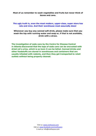 Most of us remember to wash vegetables and fruits but never think of
                          boxes and cans.



 The ugly truth is, even the most modern, upper-class, super store has
      rats and mice. And their warehouse most assuredly does!

  Whenever you buy any canned soft drink, please make sure that you
  wash the top with running water and soap or, if that is not available,
                          drink with a straw.



The investigation of soda cans by the Centre for Disease Control
in Atlanta discovered that the tops of soda cans can be encrusted with
dried rat's urine, which is so toxic it can be lethal. Canned drinks and
other foodstuffs are stored in warehouses and containers that are
usually infested with rodents, and then they get transported to retail
outlets without being properly cleaned.




                           Visit us: www.visithazara.com
                      Like us: www.facebook.com/visithazara
                          E-mail us: info@visithazara.com
 