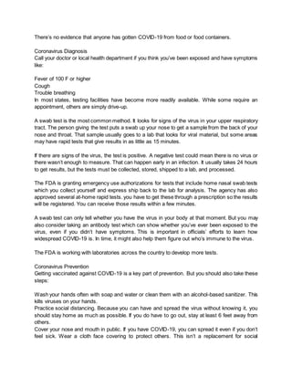 There’s no evidence that anyone has gotten COVID-19 from food or food containers.
Coronavirus Diagnosis
Call your doctor or local health department if you think you’ve been exposed and have symptoms
like:
Fever of 100 F or higher
Cough
Trouble breathing
In most states, testing facilities have become more readily available. While some require an
appointment, others are simply drive-up.
A swab test is the most common method. It looks for signs of the virus in your upper respiratory
tract. The person giving the test puts a swab up your nose to get a sample from the back of your
nose and throat. That sample usually goes to a lab that looks for viral material, but some areas
may have rapid tests that give results in as little as 15 minutes.
If there are signs of the virus, the test is positive. A negative test could mean there is no virus or
there wasn’t enough to measure. That can happen early in an infection. It usually takes 24 hours
to get results, but the tests must be collected, stored, shipped to a lab, and processed.
The FDA is granting emergency use authorizations for tests that include home nasal swab tests
which you collect yourself and express ship back to the lab for analysis. The agency has also
approved several at-home rapid tests. you have to get these through a prescription so the results
will be registered. You can receive those results within a few minutes.
A swab test can only tell whether you have the virus in your body at that moment. But you may
also consider taking an antibody test which can show whether you’ve ever been exposed to the
virus, even if you didn’t have symptoms. This is important in officials’ efforts to learn how
widespread COVID-19 is. In time, it might also help them figure out who’s immune to the virus.
The FDA is working with laboratories across the country to develop more tests.
Coronavirus Prevention
Getting vaccinated against COVID-19 is a key part of prevention. But you should also take these
steps:
Wash your hands often with soap and water or clean them with an alcohol-based sanitizer. This
kills viruses on your hands.
Practice social distancing. Because you can have and spread the virus without knowing it, you
should stay home as much as possible. If you do have to go out, stay at least 6 feet away from
others.
Cover your nose and mouth in public. If you have COVID-19, you can spread it even if you don’t
feel sick. Wear a cloth face covering to protect others. This isn’t a replacement for social
 