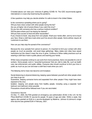 Crowded places can raise your chances of getting COVID-19. The CDC recommends against
international or cruise ship travel during the pandemic.
A few questions may help you decide whether it’s safe to travel in the United States:
Is the coronavirus spreading where you’re going?
Will you have close contact with other people during the trip?
Are you at higher risk of severe illness if you catch the virus?
Do you live with someone who has a serious medical condition?
Will the place where you’ll be staying be cleaned?
Will you have access to food and other necessities?
If you choose to travel, stay away from sick people. Wash your hands often, and try not to touch
your face. Wear a cloth face mask when you’ll be around other people. Some airlines require all
customers to use them.
How can you help stop the spread of the coronavirus?
Because the virus spreads from person to person, it’s important to limit your contact with other
people as much as possible. and avoid large gatherings. Many states and cities have eased
restrictions but this doesn’t mean the virus is gone. Continue to follow safety practices such as
wearing a cloth face mask in public places and washing your hands.
While many companies continue to use work-from-home practices, that is not possible for a lot of
workers. Some people work in “essential businesses” that are vital to daily life, such as health
care, law enforcement, and public utilities. Everyone else should countinue to limit your time in
public as much as you can and wear a cloth face mask when you can’t.
The following terms have now become commonplace:
Social distancing or physical distancing, keeping space between yourself and other people when
you have to go out
Quarantine, keeping someone home and separated from other people if they might have been
exposed to the virus
Isolation, keeping sick people away from healthy people, including using a separate “sick”
bedroom and bathroom when possible
Precautions should still be followed even if you are vaccinated.
Coronavirus Vaccine
On Dec. 11, 2020, the FDA granted an emergency use authorization (EUA) in the U.S. for the
Pfizer-BioNTech COVID-19 vaccine for people 16 years of age and older. Within a week, that
agency also granted an EUA to a vaccine developed by Moderna. Johnson & Johnson's single
shot vaccine was granted EUA in February, 2021.
 