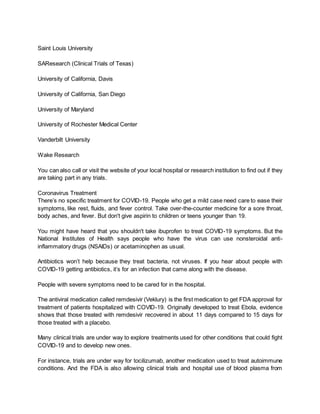 Saint Louis University
SAResearch (Clinical Trials of Texas)
University of California, Davis
University of California, San Diego
University of Maryland
University of Rochester Medical Center
Vanderbilt University
Wake Research
You can also call or visit the website of your local hospital or research institution to find out if they
are taking part in any trials.
Coronavirus Treatment
There’s no specific treatment for COVID-19. People who get a mild case need care to ease their
symptoms, like rest, fluids, and fever control. Take over-the-counter medicine for a sore throat,
body aches, and fever. But don't give aspirin to children or teens younger than 19.
You might have heard that you shouldn't take ibuprofen to treat COVID-19 symptoms. But the
National Institutes of Health says people who have the virus can use nonsteroidal anti-
inflammatory drugs (NSAIDs) or acetaminophen as usual.
Antibiotics won’t help because they treat bacteria, not viruses. If you hear about people with
COVID-19 getting antibiotics, it’s for an infection that came along with the disease.
People with severe symptoms need to be cared for in the hospital.
The antiviral medication called remdesivir (Veklury) is the first medication to get FDA approval for
treatment of patients hospitalized with COVID-19. Originally developed to treat Ebola, evidence
shows that those treated with remdesivir recovered in about 11 days compared to 15 days for
those treated with a placebo.
Many clinical trials are under way to explore treatments used for other conditions that could fight
COVID-19 and to develop new ones.
For instance, trials are under way for tocilizumab, another medication used to treat autoimmune
conditions. And the FDA is also allowing clinical trials and hospital use of blood plasma from
 