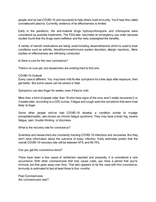 people who’ve had COVID-19 and recovered to help others build immunity. You’ll hear this called
convalescent plasma. Currently, evidence of its effectiveness is limited.
Early in the pandemic, the anti-malarial drugs hydroxychloroquine and chloroquine were
considered as possible treatments. The FDA later rescinded an emergency use order because
studies found that the drugs were ineffetive and the risks outweighed the benefits.
A variety of steroid medications are being used including dexamethasone which is used to treat
conditions such as arthritis, blood/hormone/immune system disorders, allergic reactions,. More
studies on effectiveness are still being conducted.
Is there a cure for the new coronavirus?
There’s no cure yet, but researchers are working hard to find one.
COVID-19 Outlook
Every case is different. You may have mild flu-like symptoms for a few days after exposure, then
get better. But some cases can be severe or fatal.
Symptoms can also linger for weeks, even if they’re mild.
More than a third of people older than 18 who have signs of the virus aren’t totally recovered 2 or
3 weeks later, according to a CDC survey. Fatigue and cough were the symptoms that were most
likely to linger.
Some other people who’ve had COVID-19 develop a condition similar to myalgic
encephalomyelitis, also known as chronic fatigue syndrome. They may have a brain fog, severe
fatigue, pain, trouble thinking, or dizziness.
What is the recovery rate for coronavirus?
Scientists and researchers are constantly tracking COVID-19 infections and recoveries. But they
don’t have information about the outcome of every infection. Early estimates predict that the
overall COVID-19 recovery rate will be between 97% and 99.75%.
Can you get the coronavirus twice?
There have been a few cases of reinfection reported and presently, it is considered a rare
occurrence. With other coronaviruses that only cause colds, you have a period that you’re
immune, but that goes away over time. That also appears to be the case with this coronavirus.
Immunity is estimated to last at least three to four months.
Past Coronaviruses
Are coronaviruses new?
 