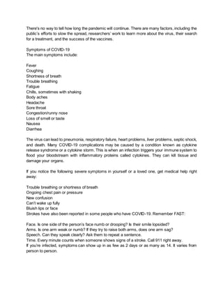There's no way to tell how long the pandemic will continue. There are many factors, including the
public’s efforts to slow the spread, researchers’ work to learn more about the virus, their search
for a treatment, and the success of the vaccines.
Symptoms of COVID-19
The main symptoms include:
Fever
Coughing
Shortness of breath
Trouble breathing
Fatigue
Chills, sometimes with shaking
Body aches
Headache
Sore throat
Congestion/runny nose
Loss of smell or taste
Nausea
Diarrhea
The virus can lead to pneumonia, respiratory failure, heart problems, liver problems, septic shock,
and death. Many COVID-19 complications may be caused by a condition known as cytokine
release syndrome or a cytokine storm. This is when an infection triggers your immune system to
flood your bloodstream with inflammatory proteins called cytokines. They can kill tissue and
damage your organs.
If you notice the following severe symptoms in yourself or a loved one, get medical help right
away:
Trouble breathing or shortness of breath
Ongoing chest pain or pressure
New confusion
Can’t wake up fully
Bluish lips or face
Strokes have also been reported in some people who have COVID-19. Remember FAST:
Face. Is one side of the person’s face numb or drooping? Is their smile lopsided?
Arms. Is one arm weak or numb? If they try to raise both arms, does one arm sag?
Speech. Can they speak clearly? Ask them to repeat a sentence.
Time. Every minute counts when someone shows signs of a stroke. Call 911 right away.
If you’re infected, symptoms can show up in as few as 2 days or as many as 14. It varies from
person to person.
 
