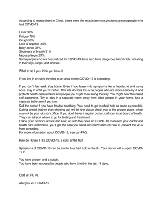 According to researchers in China, these were the most common symptoms among people who
had COVID-19:
Fever 99%
Fatigue 70%
Cough 59%
Lack of appetite 40%
Body aches 35%
Shortness of breath 31%
Mucus/phlegm 27%
Some people who are hospitalized for COVID-19 have also have dangerous blood clots,including
in their legs, lungs, and arteries.
What to do if you think you have it
If you live in or have traveled to an area where COVID-19 is spreading:
If you don’t feel well, stay home. Even if you have mild symptoms like a headache and runny
nose, stay in until you’re better. This lets doctors focus on people who are more seriously ill and
protects health care workers and people you might meet along the way. You might hear this called
self-quarantine. Try to stay in a separate room away from other people in your home. Use a
separate bathroom if you can.
Call the doctor if you have trouble breathing. You need to get medical help as soon as possible.
Calling ahead (rather than showing up) will let the doctor direct you to the proper place, which
may not be your doctor’s office. If you don’t have a regular doctor, call your local board of health.
They can tell you where to go for testing and treatment.
Follow your doctor’s advice and keep up with the news on COVID-19. Between your doctor and
health care authorities, you’ll get the care you need and information on how to prevent the virus
from spreading.
For more information about COVID-19, see our FAQ.
How do I know if it’s COVID-19, a cold, or the flu?
Symptoms of COVID-19 can be similar to a bad cold or the flu. Your doctor will suspect COVID-
19 if:
You have a fever and a cough.
You have been exposed to people who have it within the last 14 days.
Cold vs. Flu vs.
Allergies vs. COVID-19
 