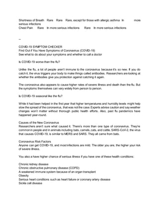 Shortness of Breath Rare Rare Rare, except for those with allergic asthma In more
serious infections
Chest Pain Rare In more serious infections Rare In more serious infections
--
COVID-19 SYMPTOM CHECKER
Find Out if You Have Symptoms of Coronavirus (COVID-19)
See what to do about your symptoms and whether to call a doctor
Is COVID-19 worse than the flu?
Unlike the flu, a lot of people aren’t immune to the coronavirus because it’s so new. If you do
catch it, the virus triggers your body to make things called antibodies. Researchers are looking at
whether the antibodies give you protection against catching it again.
The coronavirus also appears to cause higher rates of severe illness and death than the flu. But
the symptoms themselves can vary widely from person to person.
Is COVID-19 seasonal like the flu?
While it had been helped in the first year that higher temperatures and humidity levels might help
slow the spread of the coronavirus, that was not the case.Experts advise caution and say weather
changes won’t matter without thorough public health efforts. Also, past flu pandemics have
happened year-round.
Causes of the New Coronavirus
Researchers aren’t sure what caused it. There’s more than one type of coronavirus. They’re
commonin people and in animals including bats, camels,cats, and cattle. SARS-CoV-2, the virus
that causes COVID-19, is similar to MERS and SARS. They all came from bats.
Coronavirus Risk Factors
Anyone can get COVID-19, and most infections are mild. The older you are, the higher your risk
of severe illness.
You also a have higher chance of serious illness if you have one of these health conditions:
Chronic kidney disease
Chronic obstructive pulmonary disease (COPD)
A weakened immune system because of an organ transplant
Obesity
Serious heart conditions such as heart failure or coronary artery disease
Sickle cell disease
 