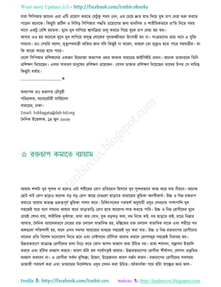 Want more Updates 
Profile : http://tanbircox.blogspot.com
োরা রিরপআর নারনন এরা এরি প্ররোাগ কররে তেিু কু িমে তনন, এর তিরো দ্রুে হাে রদরো বুক িাপ তদোা শুরু কররে
পাররন অরনরক। রকেুিা নরিে ও রনরবড় রিরপআর পিরে প্ররোারগর ননয মানরিক ও শারীররকভারব প্র‘রে রনরে িমো
োরগ একিু তবরশ হোেবা। মুরখ মুখ োরগরো শ্বািরিোা িােু কররে রগরো বুরক িাপ তদোা হো কম।
আবার এও হো অরনরক মুরখ মুখ োরগরো অিুস্থ্ তোরকর পুনরুজ্জীবরন উৎিাহী হন না। িংিমরণর ভরো েরব এ েুরি
িামানয। ডাঃ তিোরর বরেন, মষেুযপরোত্রী বযরির ননয েরদ রকেুই না কররন, োহরে তো মষেুযও হরে পারর িহোত্রীর। ো
রক কাররা কারময হরে পারর।
তদরশ রিরপআর প্ররশক্ষরণর একনন উরদযািা অধযাপক ওমর ারুক বাররডম আইরিইউ প্রধান। অরনক ডািাররক রেরন
প্ররশক্ষণ রদরোরেন। এবার িাধারণ মানুরষর প্ররশক্ষণ প্ররোানন। তেিব ডািার প্ররশক্ষণ রনরোরেন োরদর উপর তি দারোত্ব
রকেুিা বেিাো।
____________________✬
অধযাপক ডাঃ শুভাগে তিৌধুরী
পররিােক, েযাবররিরী িারভিরিি
বাররডম, ঢাকা।
Email: Subbagata@dab-bd.org
মদরনক ইরি াক, ১৪ নুন ২০০৮
বযাোাম শব্দিা খুব িুন্দর না হরেও এিা শরীররর তরাগ প্ররেররাধ রহিারব খুব িুন্দরভারব কান করর োো নীররব। অরনক
তোি খাি তরাগ োড়াও অরনক বড় বড় তরাগ আরে তেগুরো োড়ারে বযাোারমর ভূ রমকা অনস্বীকােি। উচ্চ ও রনম্ন রিিাপ
কমারে বযাোাম অেযন্ত গুরুত্বপূণি ভূ রমকা পােন করর। রিরকৎিরকর পরামশি অনুোোী ওষুধ তিবরনর পাশাপারশ খুব
িহরনই রর বরি িামানয বযাোাম করর োড়াোরড় তরাগ হরে আররাগয োভ কররে পারর। উচ্চ ও রনম্ন তরাগীরদর মুরখ
প্রাোই তশানা োো, শারীররক দুবিেো, মারা ভার তবাধ, বুক ধড় ড় করা, দম রনরে কি, দম োড়রে কি, রারত্র রনদ্রার
বযা াে, মদরনক বযাোামকররণ তদরহর রি িোিে স্বাভারবক হো, মরিরকর রি িোিে স্বাভারবক রারক এবং শরীরর িব
অঙ্গগুরো শরিশােী হো, রে এিব িমিযা বযাোারমর মাধযরম িহরনই দূর করা োো। উচ্চ ও রনম্ন রিিারপর তরাগীরদর
খারদযর প্ররে রবরশষ মরনারোগ রদরে হরব এবং তিইিারর তেৌরগক বযাোাম কররে তরাগিমূহ িহরনই রনরামো হো।
উচ্চরিিারপ আিান্ত তরাগীরদর মারা রনরি করর তকান আিন অভযাি করা উরিে নো। োরা শবািন, বজ্রািন ইেযারদ
কররব এবং হাাঁিার অভযাি কররব। কারণ হাাঁিা হে িরবিাৎকষ ি বযাোাম। উচ্চরিিারপর তরাগীরা শীষিািন, তোিন প্রভষ রের
অভযাি কররবন না। এ তরাগীরা িবিদা দুরিন্তা, উরদ্বগ, উরিননার কারণ বনিন করুন। রিিারপর তরাগীরদর িবিমো
ডািারী পরামশি করা এবং ডািাররর রনরদিশমে ওষুধ তিবন করা উরিে। আাঁকাবাাঁকা পরর হাাঁিা স্বারস্থ্যর ননয ভাে।
 