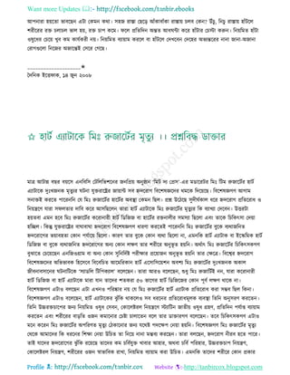 Want more Updates 
Profile : http://tanbircox.blogspot.com
আপনারা হোরো ভাবরেন এিা তকমন করা। িহন রািা তেরড় আাঁকাবাাঁকা রািাো িেব তকন? উাঁিু, রনিু রািাো হাাঁিরে
শরীররর রি িোিে ভাে হো, রি িাপ করম। রে প্ররেরদন অন্তে আধ ন্টা করর হাাঁিার তিিা করুন। রনোরমে হাাঁিা
ওষুরধর তিরো খুব কম কােিকরী নো। রনোরমে বযাোাম কররে বা হাাঁিরে তদখরবন তদরহর অভযন্তররর নানা নানা-অনানা
তরাগগুরো রনরনর অনারন্তই তিরর তগরে।
____________________✬
মদরনক ইরি াক, ১৪ নুন ২০০৮
মাত্র আিান্ন বের বোরি এনরবরি তিরেরভশরনর ননরপ্রো অনু্ান ‘রমি দয তপ্রি’-এর মডাররির রমঃ রিম রুনারিির হািি
এযািারক দুঃখননক মষেুযর িনা েুিরারের নাোান্ট িব িদররাগ রবরশষজ্ঞরদর রমরক রদরোরে। রবরশষজ্ঞগণ আগাম
িনািই কররে পাররনরন তে রমঃ রুনারিির হারিির অবস্থ্া তকমন রেে। প্রে উরিরে িুদী িকাে ধরর িদররাগ প্ররেররাধ ও
রনোেরণ োরা ি েোর দারব করর আিরেরেন োরা হািি এযািারক রমঃ রুনারিির মষেুযর রক বযাখযা তদরবন। উিরিা
হোেবা এমন হরব রমঃ রুনারিির কররানারী হািি রডরনন বা হারিির রিনােীর িমিযা রেরো এবং োরক রিরকৎিা তদোা
হরেে। রকন্তু েুিরারের বা াবা া িদররাগ রবরশষজ্ঞগণ ধারণা কররেই পাররনরন রমঃ রুনারিির বুরক বযরানরনে
িদররারগর ভোাবহো তকান পেিারো রেরো। কারণ োর বুরক তকান বযরা রেরো না, এমনরক হািি এযািাক বা ইরস্করমক হািি
রডরনন বা বুরক বযরানরনে িদররারগর অনয তকান েক্ষণ োর শরীরর অনুভূ ে হোরন। অরিাৎ রমঃ রুনারিির রিরকৎিকগণ
বুঝারে তিরোরেন এনরনওগ্রাম বা অনয তকান িুরনরদিি পরীক্ষার প্ররোানন অনুভূ ে হোরন োর তক্ষরত্র। রবরশ্বর িদররাগ
রবরশষজ্ঞরদর অরভভাবক রহরিরব রবরবরিে আরমররকান হািি এরিারিরোশন অবশয রমঃ রুনারিির দুঃখননক অকাে
নীবনাবিারনর িনারিরক ‘িযাডরে রিরপকযাে’ বরেরেন। োরা আরও বরেরেন, শুধু রমঃ রুনারিিই নন, োরা কররানারী
হািি রডরনন বা হািি এযািারক মারা োন োরদর শেকরা ৫০ ভারগর হািি রডরনরনর তকান পূবি েক্ষণ রারক না।
রবরশষজ্ঞগণ এিাও বেরেন এিা এখনও পররষ্কার নো তে রমঃ রুনারিির হািি এযািাক প্ররেররাধ করা িম্ভব রেে রকনা।
রবরশষজ্ঞগণ এিাও বরেরেন, হািি এযািারকর ঝু াঁরক রাকরেও িব ধররনর প্ররেররাধমূেক বযবস্থ্া রেরন অনুিরণ কররেন।
রেরন উচ্চরিিারপর ননয রনোরমে ওষুধ তিবন, তকারেিরে রনোেরণ িযারিন নােীো ওষুধ গ্রহণ, প্ররেরদন পেিাপ্ত বযাোাম
কররেন এবং শরীররর বাড়রে ওনন কমারনার তিিা িাোরেন বরে োর ডািারগণ বরেরেন। েরব রিরকৎিকগণ এিাও
মরন কররন রমঃ রুনারিির অপররণে মষেুয তিকারনার ননয েররি পদরক্ষপ তনোা হোরন। রবরশষজ্ঞগণ রমঃ রুনারিির মষেু য
তররক আমারদর রক ধররনর রশক্ষা তনোা উরিে ো রনরো নানা মন্তবয কররেন। োরা বেরেন, িদররাগ নীরব হরে পারর।
োই োরদর িদররারগর ঝু াঁরক ররোরে োরদর কম িরবিেুি খাবার আহার, অরবা িরবি পররহার, উচ্চরিিাপ রনোেণ,
তকারেিরে রনোেণ, শরীররর ওনন স্বাভারবক রাখা, রনোরমে বযাোাম করা উরিে। এমনরক োরদর শরীরর তকান প্রকার
 