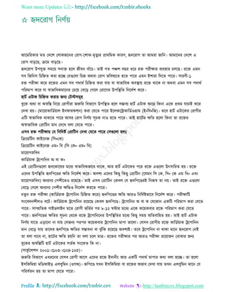 Want more Updates 
Profile : http://tanbircox.blogspot.com
আরমররকার মে তদরশ তোকনরনর তরাগ-রশাক-মষেুযর প্রাররমক কারণ, হৃদররাগ ো আমরা নারন। আমারদর তদরশ এ
তরাগ বাড়রে, িরম বাড়রে।
হৃদররাগ উপেুি িমরো িনাি হরে নীবন বাাঁরি। োই গে পঞ্চশ বের ধরর রি পরীক্ষার বযবহার িেরে। ররি এমন
িব রনরনি রিরিে করা হরে তেগুরো রিি অরবা তরাগ ভরবষযরে হরে পারর এমন ইশারা রদরে পারর। িারণী-১
রি পরীক্ষা করর ররির এমন িব পদারি রিরিে করা োো ো স্বাভারবক অবস্থ্াো ররি রারক না অরবা এমন িব পদারি
পররমাপ করর ো স্বাভারবকমারনর তিরো তবরড় তগরে তরারগর উপরস্থ্রে রনরদিশ করর।
হািি এিাক রিরিে করার ননয তিিিমূহ
বুরক বযরা বা অস্বরি রনরো তরাগীরা নরুরর রবভারগ উপরস্থ্ে হরে িম্ভাবয হািি এিাক আরে রকনা এরক প্ররম োিাই করর
তদখা হো। )মারোাকারডিোাে ইন ারকে্ন( করা তেরে পারর ইরেকরিাকারডিওগ্রাম )ই•রি•রন(। েরব হািি এিারকর তরাগীর
এরি স্বাভারবক রাকরে পারর আবর তরাগ রনণিো িূিক নাও হরে পারর। োই হারিির ক্ষরে হরো রকনা ো ররির
অস্বাভারবক তপ্রারিন মান তদরখ বো তেরে পারর।
এিব রি পরীক্ষাো তে রনরদিি তপ্রারিন তদখা তেরে পারর তিগুরো হেঃ
রিরোরিন কাইরনন )রি•তক(
রিরোরিন কাইরনন এম• রব )রি তক• এম• রব(
মারোাগস্নরবন
কারডিোাক িরপারনন অ বা ক•
এই তপ্রারিনগুরো হৃদরকারষর মরধয স্বাভারবকভারব রারক, আর হািি এিারকর পরর ররি এগুরো উৎিাররে হো। ররি
এরদর উপরস্থ্রে হৃদরপরণ্ডর ক্ষরে রনরদিশ করর। অবশয এরদর রকেু রকেু তপ্রারিন )রেমন রি তক, রি• তক এম রব• এবং
মারোাগস্নরবন( অনযানয তপশীরেও ররোরে। োই এিব তপ্রারিন তকবে তে হৃদরপরণ্ডরই রননস্ব ো নো। োই ররি এগুরো
তবরড় তগরে অনযানয তপশীর ক্ষরেও রনরদিশ কররে পারর।
নেুন রি পরীক্ষা )কারডিোাক িরপারনন রিরিে করর( হৃদরপরণ্ডর ক্ষরে আরও রনরদিিভারব রনরদিশ করর। পরীক্ষারি
িংরবদনশীেও বরি। কারডিোাক িরপারনন ররোরে তকবে হৃদরপরণ্ড। িরপারনন অ বা ক তেরকান একরি পররমাপ করা তেরে
পারর। িাম্প্ররেক গাইডোইন মরে তরাগী ভরেির পর ৮-১২ ন্টার মরধয এরক করোকবার ররি পররমাপ করা তেরে
পারর। হৃদরপরণ্ডর ক্ষরের িূিনা তররক ররি িরপারনরনর উপরস্থ্রের মরধয রকেু িমো অরেবারহে হো। োই হািি এিাক
রনণিো োরে এড়ারনা না োো তিননয পরপর করোকবার িরপারনন মাপা ভারো। তেিব তরাগীর ররি কারডিোাক িরপারনন
মান তবরড় োো োরদর হৃদরপরণ্ড ক্ষরের িম্ভাবনা বা ঝু াঁরক ররোরে অবশযই। েরব িরপারনন না রাকা মারন হৃদররাগ তনই
ো বো োরব না, হারির ক্ষরে হোরন ো বো িরে মাত্র। ররির পরীক্ষার পর আরও পরীক্ষা প্ররোানন তবাঝার ননয
বুরকর অস্বরিরি হািি এিারকর িেিক িংরকে রক না।
(িাকু িরেশন ২০০১াঃ১০৩াঃ১২৪-১২৫(।
নরুরর রবভারগ এধররনর তেিব তরাগী আরি এরদর ররি ইদানীং আর একরি পদারি মাপার করা বো হরে। ো হরো
ইিরকরমোা মরড াইড্ এেবুরমন )ওগঅ(। িরপরণ্ড েখন ইিরকরমোা বা ররির অভাব তদখা োো েখন এেবুরমন মারন তে
পররবিেন হো ো মাপা তেরে পারর।
 