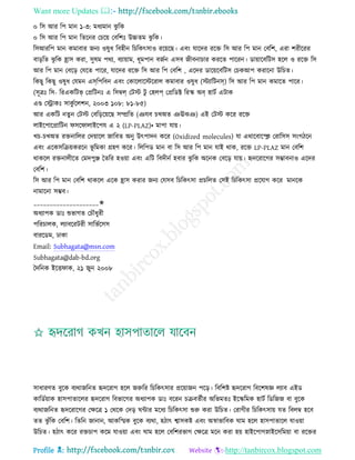 Want more Updates 
Profile : http://tanbircox.blogspot.com
০ রি আর রপ মান ১-৩: মধযমান ঝু রক
০ রি আর রপ মান রেরনর তিরো তবরশঃ উচ্চেম ঝু রক।
রিআররপ মান কমাবার ননয ওষুধ রবহীন রিরকৎিাও ররোরে। এবং োরদর ররি রি আর রপ মান তবরশ, এরা শরীররর
বাড়রে ঝু রক হ্রাি করা, িুষম পরয, বযাোাম, ধূমপান বনিন এিব নীবনািার কররে পাররন। ডাোারবরিি হরে ও ররি রি
আর রপ মান তবরড় তেরে পারর, োরদর ররি রি আর রপ তবরশ , এরদর ডারোরবরিি তিকআপ করারনা উরিে।
রকেু রকেু ওষুধ তেমন এসরপরবন এবং তকারোরিররাে কমাবার ওষুধ )িযারিনস( রি আর রপ মান কমারে পারর।
(িূত্রঃ রি- ররএকরিভ্ তপ্ররিনঃ এ রিম্বে্ তিি িু তহেপ্ তপ্ররডক্ট ররস্ক অব্ হািি এিাক
এণ্ড তস্ট্রাকঃ িাকু িরেশন, ২০০৩ ১০৮: ৮১-৮৫(
আর একরি নেু ন তিি তবরড়রোরে িম্প্ররে )ঞেব িখঅে ঞঊঝঞ( এই তিি করর ররি
োইরপারপ্রারিন ির াোইরপে এ ২ )LP-PLAZ)• মাপা োো।
খি-িখঅে রিনারের তদোারে নারবে অনু উৎপাদন করর )Oxidized molecules) ো এরারবারস্হি তরারিি িংগিরন
এবং এরকিরিোকররন ভূ রমকা গ্রহণ করর। রেরপড মান বা রি আর রপ মান োই রাক, ররি LP-PLAZ মান তবরশ
রাকরে রিনােীরে তমদপুঞ্জ মেরর হওোা এবং এরি রবদীনি হবার ঝু রক অরনক তবরড় োো। হৃদররারগর িম্ভাবনাও এরদর
তবরশ।
রি আর রপ মান তবরশ রাকরে এরক হ্রাি করার ননয তেিব রিরকৎিা প্রিরেে তিই রিরকৎিা প্ররোগ করর মানরক
নামারনা িম্ভব।
____________________✬
অধযাপক ডাঃ শুভাগে তিৌধুরী
পররিােক, েযাবররিরী িারভিরিি
বাররডম, ঢাকা
Email: Subhagata@msn.com
Subhagata@dab-bd.org
মদরনক ইরি াক, ২১ নুন ২০০৮
িাধারণে বুরক বযরানরনে হৃদররাগ হরে নরুরর রিরকৎিার প্ররোানন পরড়। রবরশি হৃদররাগ রবরশষজ্ঞ েযাব এইড
কারডিোাক হািপাোরের হৃদররাগ রবভারগর অধযাপক ডাঃ বররন িিবেিীর অরভমেঃ ইরস্করমক হািি রডরনন বা বুরক
বযরানরনে হৃদররারগর তক্ষরত্র ১ তররক তদড় ন্টার মরধয রিরকৎিা শুরু করা উরিে। তরাগীর রিরকৎিাো েে রবেম্ব হরব
েে ঝু াঁরক তবরশ। রেরন নানান, আকরস্মক বুরক বযরা, হিাৎ শ্বািকি এবং অস্বাভারবক াম হরে হািপাোরে োওোা
উরিে। হিাৎ করর রিিাপ করম োওোা এবং াম হরে তবরশরভাগ তক্ষরত্র মরন করা হো হাইরপাগস্নাইরিরমোা বা ররির
 