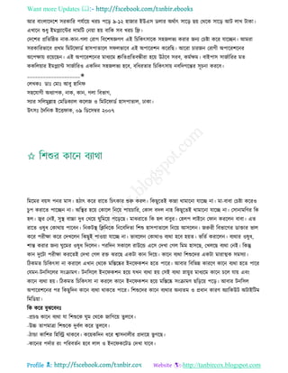 Want more Updates 
Profile : http://tanbircox.blogspot.com
আর বাংোরদরশ িরকারর পেিারো খরি পরড় ৯-১২ হানার ইউএি ডোর অরিাৎ িারড় েো তররক িারড় আি োখ িাকা।
এখারন শুধু ইমপ্লযারন্টর দামরি তনোা হো বারক িব খরি রে।
তদরশর প্ররের্ে নাক-কান-গো তরাগ রবরশষজ্ঞগণ এই রিরকৎিারক িহনেভয করার ননয তিিা করর োরেন। আমরা
িরকাররভারব প্ররম রমির াডি হািপাোরে ি েভারব এই অপাররশন করররে। আররা িারনন তরাগী অপাররশরনর
অরপক্ষাো ররোরেন। এই অপাররশরনর মাধযরম শ্রুরেপ্ররেবন্ধীরা হরো উিরব িরব, কমিক্ষম। বাইপাি িানিাররর মে
ককরেোার ইমপ্লযান্ট িানিাররও একরদন িহনেভয হরব, বরধরোর রিরকৎিাো নবরদগরন্তর িূিনা কররব।
____________________✬
তেখকঃ ডাঃ তমাঃ আবু হারন
িহরোগী অধযাপক, নাক, কান, গো রবভাগ,
িযার িরেমুল্লাহ তমরডকযাে করেন ও রমির াডি হািপাোে, ঢাকা।
উৎিঃ মদরনক ইরি াক, ০৯ রডরিম্বর ২০০৭
রমরমর বোি পনর মাি। হিাৎ করর রারে রিৎকার শুরু করে। রকেুরেই কান্না রামারনা োরে না। মা-বাবা তিিা কররও
িু প করারে পারেন না। অরস্থ্র হরো তকারে রনরো পাোিারর, তকাে বদে নাহ রকেুরেই রামারনা োরে না। তিানামরণর রক
হে। জ্বর তনই, িুস্থ্ বাচ্চা দুধ তখরো ুরমরো পরড়রে। মাঝরারে রক হে বাবুর। তহেপ োইরন ত ান কররেন বাবা। এে
রারে ওষুধ তকারাো পারবন। রনকিস্থ্ রিরনরক রনরবরদো রশশু হািপাোরে রনরো আিরেন। নরুরী রবভারগর ডািার ভাে
করর পরীক্ষা করর তদখরেন রকেুই পাওোা োরে না। ভাবরেন তকারাও বযরা হরব হোে। ভরেি করারেন। বযরার ওষুধ,
শান্ত করার ননয ুরমর ওষুধ রদরেন। পররদন িকারে রাউরন্ড এরি তদখা তগে রমম হািরে, তখেরে বযরা তনই। রকন্তু
কান দুরিা পরীক্ষা কররেই তদখা তগে রি ঝররে একিা কান রদরো। কারন বযরা রশশুরদর একিা মারাত্মক িমিযা।
রিকমে রিরকৎিা না করারে এখান তররক মরিরষ্কর ইনর কশন হরে পারর। আবার রবরভন্ন কাররণ কারন বযরা হরে পারর
তেমন-িনরিরের িংিামণ। িনরিরে ইনর কশন হরো েখন বযরা হো তিই বযরা স্নাোুর মাধযরম কারন িরে োো এবং
কারন বযরা হো। রিকমে রিরকৎিা না কররে কারন ইনর কশন হরো মরিরষ্ক িংিামণ েরড়রো পরড়। আবার িনরিে
অপাররশরনর পর রকেুরদন কারন বযরা রাকরে পারর। রশশুরদর কারন বযরার অনযেম ও প্রধান কারণ অযারকউি অিাইরিম
রমরডোা।
রক করর বুঝরবনঃ
-প্রিণ্ড কারন বযরা ো রশশুরক ুম তররক নারগরো েুেরব।
-উচ্চ োপমাত্রা রশশুরক দুবিে করর েুেরব।
-িান্ডা কারশর রহরস্ট্র রাকরব। করোকরদন ধরর শ্বািনােীর প্রদারহ ভু গরে।
-কারনর পদিার রং পররবেিন হরব োে ও ইনর করিড তদখা োরব।
 