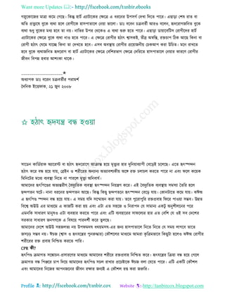 Want more Updates 
Profile : http://tanbircox.blogspot.com
গস্নুরকারনর মাত্রা করম তগরে। রকন্তু হািি এযািারকর তক্ষরত্র এ ধররনর উপিগি তদখা রদরে পারর। এোড়া তশষ রাে বা
অরে প্রেু যরষ বুরক বযরা হরে তরাগীরক হািপাোরে তনোা ভারো। ডাঃ বরবন িিবেিী আরও বরেন, হৃদররাগনরনে বুরক
বযরা শুধু বুরকর মধয হরব ো নো। নারভর উপর তররকও এ বযরা শুরু হরে পারর। এোড়া ডাোারবরিি তরাগীরদর হািি
এযািারকর তক্ষরত্র বুরক বযরা নাও হরে পারর। এ তক্ষরত্র তরাগীর হিাৎ শ্বািকি, েীব্র অস্বরি, রিিাপ রিক আরে রকনা বা
তরাগী হিাৎ ত রম োরে রকনা ো তদখরে হরব। এিব অবস্থ্াো তরাগীর প্ররোাননীো তিকআপ করা উরিে। মরন রাখরে
হরব বুরক বযরানরনে হৃদররাগ বা হািি এযািারকর তক্ষরত্র তবরশরভাগ তক্ষরত্র তদরররে হািপাোরে তনোার কাররণ তরাগীর
নীবন রবপন্ন হবার আশংকা রারক।
____________________✬
অধযাপক ডাঃ বররন িিবেিীর পরামশি
মদরনক ইরি াক, ২১ নুন ২০০৮
িারডন কারডিোাক অযাররি বা হিাৎ হৃদররারগ আিান্ত হরো মষেুযর হার দুরনোাবযাপী তবরড়ই িরেরে। এরে হৃৎস্পন্দন
হিাৎ করর বন্ধ হরো োো, তব্রইন ও শরীররর অনযানয অেযাবশযকীো অরঙ্গ রি িোিে কররে পারর না এবং রে করোক
রমরনরির মরধয বযবস্থ্া রনরে না পাররে মষেুয অরনবােি।
আমারদর হৃৎরপরণ্ডর অভযন্তরীণ মবদুযরেক বযবস্থ্া হৃৎস্পন্দন রনোেণ করর। এই মবদুযরেক বযবস্থ্াো িমিযা মেরর হরে
েন্দপেন রি। নানা ধররনর েন্দপেন আরে। রকন্তু রকেু েন্দপেরন হৃৎস্পন্দন তবরড় োো। তকানিারে করম োো। ঝঈঅ
এ হৃৎরপণ্ড স্পন্দন বন্ধ হরো োো। এ িমো েরদ িরম্মাহন করা োো। েরব পুররাপুরর রিপ্রবাহ র রর পাওোা িম্ভব। উন্নে
রবরশ্ব অঊউ এর মাধযরম এ কানরি করা হো এবং এিা এে িহরন ও রনরাপদ তে িামানয একিু অনুশীেরনর পরর
এমনরক িাধারণ মানুষও এিা বযবহার কররে পারর এবং এরি বযবহাররর িা রেযর হার এে তবরশ তে ওই িব তদরশর
িরকার িাধারণ ননগণরক এ রবষরো পারদশিী করর েুেরে।
আমারদর তদরশ অঊউ িহনেভয নো উপ মদষ ধরোমিষ-এর ননয হািপাোরে রনরে রনরে তে িমো োগরব োরে
নিিি িম্ভব নো। ঈিন )শ্বাি ও হৃৎেরের পুনরুিার( তকৌশরের মাধযরম আমরা কষ রত্রমভারব রকেুিা হরেও ঝঈঅ তরাগীর
শরীররর রি প্রবাহ রনরিে কররে পারর।
CPR কী?
হৃৎরপণ্ড িমাগে িরঙ্কািন-প্রিাররণর মাধযরম আমারদর শরীরর রিপ্রবাহ রনরিে করর। হৃৎেরের রিোা বন্ধ হরো তগরে
িমাগে বন্ধ রপঞ্জরর িাপ রদরো আমারদর হৃৎরপণ্ড িিে রাখার প্ররিিারক ঈিন বো তেরে পারর। এরি একরি তকৌশে
এবং আমারদর রনরনর আপননরনর নীবন রক্ষার ননযই এ তকৌশে রপ্ত করা নরুরর।
 