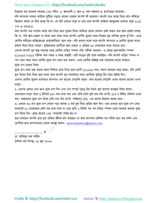 Want more Updates 
Profile : http://tanbircox.blogspot.com
রনরম্নাি িার অংরশর িমিরো CPR গরিে ১. শ্বািনােী ২. শ্বাি ৩. রি িঞ্চােন ৪. হৃৎরপরণ্ডর িরম্মাহন।
েরদ আপনার িামরন কাউরক েুরিরো পড়রে তদরখন োহরে আপরন কী কররবন? আপরন োর কারে রগরো কাাঁধ ঝাাঁরকরো
রনরজ্ঞি করুন তি রিক আরে রক না। তি েরদ তকারনা িাড়া না তদো েরব আপরন কাউরক অযাম্বুরেন্স ডাকরে বেুন )Call
199 at Dhaka).
আর আপরন োর নারকর কারে কান রনরো শুরন বুরকর রদরক োরকরো তররক তবাঝার তিিা করুন োর শ্বাি-প্রশ্বাি িেরে
রক না। েরদ শ্বাি-প্রশ্বাি না রারক েরব িারর িারর আপরন তরাগীর মুরখর িারর রনরনর মুখ োরগরো দুবার ু াঁ রদন। এরে
তরাগীর শরীররর অরক্সরনরনর প্ররোাননীোো পূরণ হরব। েরদ রুমাে রারক েরব আপরন আপনার ও তরাগীর মুরখর মারঝ
রুমাে রদরো রনরে পাররন। কষ রত্রমভারব তরাগীরক শ্বাি তদোার এ প্ররিোা ১০ তিরকরন্ডর মরধয িাররে হরব।
এরপর আপরন খুব অল্প িমরোর মরধয তরাগীর নারড়র স্পন্দন গরে পরীক্ষা কররবন। এ তক্ষরত্র বষহৎধমনীর স্পন্দন
)Carotid Pulse) পরীক্ষা করা িহন ও িমো িািোী। এরি ারড়র দুই পারশ অবরস্থ্ে। েরদ আপরন নারড়র স্পন্দন না
পান েরব িারর িারর তরাগীর বুরক িাপ তদোা শুরু করুন। এরে তরাগীর মরিরষ্ক রি িরবরাহ িেরে রাকরব।
বুরক িাপ তদোার রনোম
বুরক িাপ তদোা শুরু করার আরগ রনরিে করর রনরে হরব তরাগী )Victim) শি, িমান িমেরে শুরো আরে। েরদ তরাগী
মুখ রনরির রদক রদরো শুরো রারক েরব আপরন খুব িেকিোর িারর তরাগীরক ুরররো রিৎ করর শুইরো রদন।
এরপর তরাগীর বুরকর মাঝখারন আপনার এক হারের তগাড়ারে রাখুন। অনয হারের তগাড়ারে এবার আরগর হারের ওপর
রাখুন।
২. এরপর তনারর এবং দ্রুে বুরক িাপ রদন এবং িাপ িম্পূণি তেরড় রদন োরে বুক আরগর অবস্থ্াো র রর আরি।
এমনভারব িাপুন োরে ১ রমরনরি ১০০ বার তদোা োো এবং প্ররে িারপ বুক িার-পাাঁি তি.রম. )১.৫-২ ইরঞ্চ( পররমাণ তদরব
োো। হাল্কাভারব বুরক িাপ রদরে )েরদ িার-পাাঁি তি.রম. পররমাণ( CPR -এর আিে উরেশয বযাহে হরব।
৩. এভারব ৩০ বার বুরক িাপ তদোার পরর আবার ২ বার মুখ রদরো কষ রত্রম শ্বাি রদন। মরন রাখরে হরব বুরক িাপ তদোা
কখরনাই ১০ তিরকরন্ডর তবরশ বন্ধ রাখা োরব না এবং প্ররে ২ রমরনি পর পর নারড়র স্পন্দন তদরখ আররক ননরক বুরক
িাপ রদরে রদন। িান্ত হারের CPR কখরনাই পেিাপ্ত হো না।
মরন রাখরবন আপরন প্রাো মষে বযরির নীবন দান কররেন তি ননয আপনার তকৌশে েে িরিক হরব েে মঙ্গে এবং
তরাগীরক দ্রুে হািপাোরে তনোার বযবস্থ্া করুন। aminulshaheen@yahoo.com
____________________✬
ডা. আরমনুে হক শাহীন
মদরনক নোা রদগন্ত, ২২ নুন ২০০৮
 