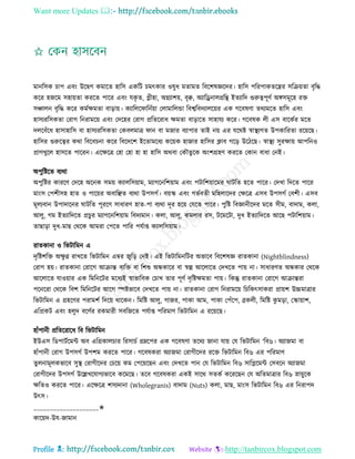 Want more Updates 
Profile : http://tanbircox.blogspot.com
মানরিক িাপ এবং উরদ্বগ কমারে হারি একরি িমৎকার ওষুধ মোমে রবরশষজ্ঞরদর। হারি পররপাকেরের িরিোো বষরি
করর হনরম িহাোো কররে পারর এবং েকষ ে, প্লীহা, অগ্নযাশো, বষক্ব, অযারড্রনােগ্ররি ইেযারদ গুরুত্বপূণি অঙ্গিমূরহ রি
িঞ্চােন বষরি করর কমিক্ষমো বাড়াো। কযারের ারনিোা তোমারেন্ডা রবশ্বরবদযােরোর এক গরবষণা েরযমরে হারি এবং
হািযররিকো তরাগ রনরামরো এবং তদরহর তরাগ প্ররেররাধ ক্ষমো বাড়ারে িাহােয করর। গরবষক েী এি বারকির মরে
দেরবাঁরধ হািাহারি বা হািযররিকো তকবেমাত্র ান বা মনার বযাপার োই নো এর েররি স্বাস্থ্যগে উপকাররো ররোরে।
হারির গুরুরত্বর করা রবরবিনা করর রবরদরশ ইরোমরধয করোক হানার হারির িাব গরড় উরিরে। স্বাস্থ্য িুরক্ষাো আপরনও
প্রাণখুরে হািরে পাররন। এরক্ষরত্র তহা তহা হা হা হারি অরবা তকৌেুরক অংশগ্রহণ কররে তকান বাধা তনই।
অপুরিরে বযরা
অপুরির কাররণ তদরহ অরনক িমো কযােরিোাম, মযাগরনরশোাম এবং পিারশোারমর ািরে হরে পারর। তদখা রদরে পারর
মাংি তপশীিহ হাে ও পারোর অবারঞ্ছে বযরা উপিগি। বোস্ক এবং গভিবেী মরহোরদর তক্ষরত্র এিব উপিগি তবশী। এিব
মূেযবান উপাদারনর ািরে পূররণ িাধারণ হাে-পা বযরা দূর হরো তেরে পারর। পুরি রবজ্ঞানীরদর মরে িীম, বাদাম, কো,
আেু, গম ইেযারদরে প্রিুর মযাগরনরশোাম রবদযমান। কো, আেু, কমোর রি, িরমরিা, দুধ ইেযারদরে আরে পিারশোাম।
োোড়া দুধ-মাে তররক আমরা তপরে পারর পেিাপ্ত কযােরিোাম।
রােকানা ও রভিারমন এ
দষরিশরি অক্ষু ণ্ন রাখরে রভিারমন এম্বর নুরড় তনই। এই রভিারমনরির অভারব রবরশষজ্ঞ রােকানা )Nightblindness)
তরাগ হো। রােকানা তরারগ আিান্ত বযরি বা রশশু অন্ধকারর বা স্বল্প আরোরে তদখরে পাো না। িাধারণে অন্ধকার তররক
আরোরে োওোার এক রমরনরির মরধযই স্বাভারবক তিাখ োর পূণি দষরিক্ষমো পাো। রকন্তু রােকানা তরারগ আিান্তরা
পরনররা তররক রবশ রমরনরির আরগ স্পিভারব তদখরে পাো না। রােকানা তরাগ রনরামরো রিরকৎিাকরা প্রাোশ উচ্চমাত্রার
রভিারমন এ গ্রহরণর পরামশি রদরো রারকন। রমরি আেু, গানর, পাকা আম, পাকা তপাঁরপ, ব্রকেী, রমরি কু মড়া, তস্কাোাশ,
এরপ্রকি এবং হেুদ বরণির রকমারী িবরনরে পেিাপ্ত পররমাণ রভিারমন এ ররোরে।
হাাঁপানী প্ররেররারধ রব রভিারমন
ইউএি রডপািিরমন্ট অব এরগ্রকােিার ররিািি গ্রম্নরপর এক গরবষণা েররয নানা োো তে রভিারমন ‘রব৬। অযানমা বা
হাাঁপানী তরাগ উপিগি উপশম কররে পারর। গরবষকরা অযানমা তরাগীরদর ররি রভিারমন রব৬ এর পররমাণ
েুেনামূেকভারব িুস্থ্ তরাগীরদর তিরো কম তপরোরেন এবং তদখরে পান তে রভিারমন রব৬ িারপ্লরমন্ট তিবরন অযানমা
তরাগীরদর উপিগি উরল্লখরোগযভারব করমরে। েরব গরবষকরা একই িারর িেকি করররেন তে অরেমাত্রার রব৬ স্নাোুরক
ক্ষরেও কররে পারর। এরক্ষরত্র শিযদানা )Wholegranis) বাদাম )Nuts) কো, মাে, মাংি রভিারমন রব৬ এর রনরাপদ
উৎি।
____________________✬
কারোদ-উে-নামান
 