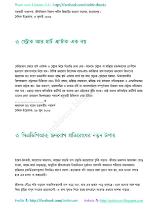 Want more Updates 
Profile : http://tanbircox.blogspot.com
িহকারী অধযাপক, নীবরবজ্ঞান রবভাগ শহীদ রনোাউর রহমান করেন, নামােপুর।
মদরনক ইরি াক, ৫ নুোই ২০০৮
তবরশরভাগ তক্ষরত্র হািি এযািাক ও তস্ট্রাক রনরো রবভ্রারন্ত তদখা তদো। অরনরক তস্ট্রাক বা মরিরষ্ক রিক্ষররণর তরাগীরক
হৃদররাগ হািপাোরে রনরো োন। রবরশি হৃদররাগ রবরশষজ্ঞ েযাবএইড কারডিোাক হািপাোরের হৃদররাগ রবভারগর
অধযাপক ডাঃ বররণ িিবেিীর নানান হরে হািি এযািাক হারিি হো আর তস্ট্রাক তব্রইরনর িমিযা। রনউররােনীর
রবরশষজ্ঞগণ তস্ট্রারকর রিরকৎিা তদন। রেরন বরেন, মরিরষ্ক রক্ষক্ষরণ, মরিরষ্ক রি িোিরে প্ররেবন্ধকো ও এরম্বারেনরমর
কাররণ তস্ট্রাক হো। উচ্চ রিিাপ, ডাোারবরিি ও ররির িরবি বা তকারেরিরে িম্পূণিভারব রনোেণ করর তস্ট্রাক প্ররেররাধ
করা োো। এোড়া োরদর অরনোরমে হািিরবি হো োরদর তব্রন তস্ট্রারকর ঝু াঁরক রারক। োই োরদর অরনোরমে হািিরবি আরে
োরদর তকান হৃদররাগ রবরশষরজ্ঞর পরমাশি অনুোোী রিরকৎিা তনোা উরিে।
____________________✬
অধযাপক ডাঃ বররন িিবেিীর পরামশি
মদরনক ইরি াক, ২৮ নুন ২০০৮
উরদ্বগ-উৎকণ্ঠা, আরবরগর আগ্রািন, কারনর বাড়রে িাপ প্রভষ রে হৃদররারগর ঝু াঁরক বাড়াো। নীবরন িমাগে আকাঙ্ক্ষা তবরড়
োওোা, কারন-করমি োড়াহুরড়া, আধুরনক নীবনোত্রাো রনেযরদরনর দুভিাবনা িরািরর আমারদর শরীররর রিিঞ্চােন
প্ররিোাো (কারডিওভািকু োর রিরিম( প্রভাব ত রে। হৃদেেরক েরদ ত াড়ার িরঙ্গ েুেনা করা হো, েরব মনরক বেরে
হরব এর িােক বা অশ্বাররাহী।
নীবরনর তদৌরড় গরে বাড়ারে স্বাভারবকভারবই িাপ বারড় মরন, আর এর প্রভাব পরড় হৃদেরে। এরক অরনযর িরঙ্গ পাল্লা
রদরো েুিরে মানুষ-িমরোর প্ররোানরনই। এ ননয মূেযও রদরে হরে-হৃদররারগ আিান্ত হওোার আশঙ্কা বাড়রে।
 