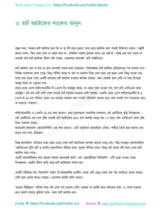 Want more Updates 
Profile : http://tanbircox.blogspot.com
বন্ধু র করা, ‘আমার হািি অযািাক হরব রক না ো কী করর বুঝব? োর তিরো অযািাক হরে পররই রিরকৎিা করাব।’ বন্ধু রি
আরও বেে, ‘রেন তবো ভাে না তখরে িরে না। প্ররেরদন করোক িু কররা মাংি তো িাই-ই।’ রকন্তু এক মাি তেরে না
তেরেই োাঁর হািি অযািাক! ভীষণ কি পারে। এরকবারর শ্বািকি- হািি ত ইরেওর।
হািি অযািাক তেন না হো তি ননয অবশযই িেকি রাকা প্ররোানন। রবরশষজ্ঞরা হািি অযািাক প্ররেররারধর পর বােরে তদন।
রবরভন্ন গরবষণাো তদখা তগরে, রকেু পরীক্ষা আরে ো রি বা রিরি রনরো তদখা হরে এর মরধয এমন রকেু পাওোা োো,
োরে ধরা তেরে পারর একরি তোরকর হািি অযািাক হওোার আশঙ্কা ররোরে। আর এমনিা হরে তদরর না করর উপেুি
বযবস্থ্া রনরে ো এড়ারনা োো।
তেমন-ররি এরপা-োইরপারপ্রারিন-রব )এরপা-রব( কেিু কু আরে, ো তনরন বরে তদওোা োো, মন্দ িরবি এেরডএে ররি
কেিু কু । এই মন্দ িরবি তবরশ রাকা মারনই হািি অযািাক হওোার তবরশ আশঙ্কা। তেমরন ররি এরপা-োইরপারপ্রারিন-ই ৪
)এরপা-ই ৪(-এর পররমাণ তনরন এর মাধযরম খারদযর ধরন কেিা পররবেিন কররে হরব, আর কেিা খাপ খাওোারে হরব,
ো নানরে পাররবন।
োইরপারপ্রারিন-এ )এেরপ-এ(-এর করা নারনন। অনয িূিকগুরো স্বাভারবক রাকরেও এই তপ্রারিরনর বষরি রবপজ্জনক।
এই তপ্রারিরনর এক ভাগ বষরি তপরেই হািি অযািারকর ৩০০ ভাগ আশঙ্কা তবরড় োো। এ োড়া ‘স্নে এেরডএে’ ররি বষরি
রনরো গরবষণা িেরে।
অরনরকই আনকাে ‘তহারমারিরিন’-এর করা নারনন। এরি প্রাকষ রেক অযামাইরনা এরিড। শরীরর মেরর হরো আবার তবর
হরোও োো নানা প্ররিোাো।
রকন্তু অযামাইরনা এরিরডর মাত্রা ররি তবরড় তগরে হািি অযািারকর আশঙ্কা অরনক তবরড় োো। উচ্চ নরত্বর তকারেরিরে
‘এইিরডএে’-িু রব হািি ও হারিির রিনারেরক বাাঁরিরো রারখ, িুরক্ষা রনরিে করর। রকন্তু এই ভারো িরবি করম তগরে হািি
অযািাক হরে পারর।
একরি বযাকরিররোার করা হোরো আমরা অরনরকই নারন। নাম ‘তিমাইরডোা রনউরমারন’। এরি ররি পাওোা তগরে
রবপজ্জনক। হারিির ভীষণ ক্ষরে করর-হািি অযািারকর কারণ হো।
একরি পরীক্ষার নাম ‘রিআররপ’ অরিাৎ রি-রররোকরিভ তপ্রারিন। ররি এরি তবরড় তগরে ধরা োো ধমরনরে প্রদাহ িেরে।
তবরশ হরে প্রদাহ আরও বাড়রব। একিমো হারিির ক্ষরে কররব।
‘ররির র রব্রনান’ পরীক্ষা করর েরদ তদখা োো অরনক তবরশ, োহরে ো হারিির ননয ক্ষরেকর বরি। এ পদারি রিরক
দ্রুে নমাি বাাঁধরে ভূ রমকা রারখ। রে হািি অযািাক হো।
 