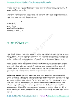 Want more Updates 
Profile : http://tanbircox.blogspot.com
িাম্প্ররেক গরবষণাো তদখা তগরে, ররি ইনিুরেন িমশ বাড়রে রাকরে হািি অযািারকর আশঙ্কাও তবরড় োো, েরদও এই
হররমান ডাোারবরিরির িরঙ্গ িম্পরকিে।
এিব পরীক্ষার পর মাত্রা তদরখ অন্তে ধরর তনওোা োো, তকান তোরকর হািি অযািাক হওোার কেিু কু আশঙ্কা আরে। এ
তক্ষরত্র উপেুি বযবস্থ্া রনরে িহরনই নীবন বাাঁিারনা িম্ভব।
____________________✬
ডা· এি তক অপু
হৃদররাগ রবরশষজ্ঞ
মোমনরিংহ রিরকৎিা মহারবদযােো
প্ররম আরো, ১৬ নুোই ২০০৮
মূেে রবশ্ববযাপী হৃদররাগ ও তস্ট্রাক মানুরষর িবরিরো বড় হন্তারক। প্ররে বের হৃদররারগ আিান্ত হরো মষরের িংখযা প্রাো
িারড় ১৭ রমরেোন। এই িংখযার আররা করোক গুণ মানুষ কম-রবরশ রবরভন্ন মাত্রার হৃদররারগ আিান্ত। বাংোরদরশর প্রাো
অনরধক ২ তকারি মানুষ এই তরারগ আিান্ত। োরদর তবরশরভারগরই বোি ৪০ রকংবা ৪০-এর রকেু আরগ বা পরর।
বেিমারন হৃদররারগর রিরকৎিা তকবে তরাগী আর রিরকৎিরকর মরধযই িীমাবি নো; বরং হৃদররারগ রবরশষে প্ররেররারধ
িংরিি তরাগীর পররবার, আত্মীোস্বনন, পাড়া-প্ররেরবশী িবাই পােন কররে পাররন গুরুত্বপূণি ভূ রমকা। মূেে তরাগী,
রিরকৎিক ও িমান এই ত্রোীর রমরেে প্রোারির রভরির ওপরই ররিে হরে পারর হৃদররারগর রবরুরি আমারদর এই
েুরির িা রেযর তিৌধ। হৃদররাগ প্ররেররারধ রনম্নরেরখে পিাগুরো অবেম্বন করা তেরে পারর।
ক( িাই উপেুি স্বাস্থ্যরশক্ষাঃ মূেে তকারনা রশশুর মা-বাবা, িমান ও োর রশক্ষাপ্ররে্ানই োর িারানীবরনর রিন্তা-
তিেনার প্রাররমক রভরি। এই রভরিভূ রমরে তরারপে তকারনা উপরদরশর বীনই ভরবষযরে অঙ্কু ররে হরো শাখা-প্রশাখাো রবিষে
হরো োর নীবনবযাপী রবিার কররে পারর। োই রশশু বোি তররকই োর বাবা-মা, রশক্ষক িবাই হৃদস্বাস্থ্য হরণকারী
রবরভন্ন অভযাি েরাঃ তবরশ পররমাণ তেে, িরবি, রমরি ও তনানো নােীো খাদয গ্রহণ, তবরশ তবরশ রিরভ তদখা, কারোক
পররিরমর তখোধুো প্রভষ রে তক্ষরত্র রনন িন্তানরদর অনুৎিারহে করার পাশাপারশ উৎিারহে কররে পাররন রবরভন্ন
হৃদরহেকর অভযািঃ রনোরমে শরীররক পররিম েুি তখোধুো, স্বল্প দূররত্বর পর োনবাহরনর পররবরেি পারো তহাঁরি িো,
প্ররেরদন অন্তে রকেু িমো শরীরিিিা, হৃদরহেকর রবরভন্ন খাদয িািকা শাকিবরন, ু েমূে, করি তগাশে, বাদাম, নরনরবহীন
দুধ খাওোা।
 