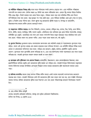 Want more Updates 
Profile : http://tanbircox.blogspot.com
খ( শারীররক পররিরমর রবকল্প তনইঃ মারঝ মরধয পররবাররর িবাই তকারাও তবড়ারে োন। এরে শারীররক পররিরমর
পাশাপারশ মন রাকরব িাঙ্গা। মদরনক অন্তে ৩০ রমরনি বযো করুন শরীরিিিার ননয। তকারনা উাঁিু দাোরন উিরে রনোরমে
রিাঁরড় তভরে উিুন। রে ি বযবহার করা তররক রবরে রাকু ন। পররহার করুন রর বরি অরেররি রিরভ তদখা রকংবা
করম্পউিাররর কান করা তররক। স্বল্প দূররত্বর পর পারো তহাঁরি িেুন। এরে শরীররর অবারঞ্ছে ওনন হ্রাি তপরো ো িুন্দর,
িুিাম ও রনরিাে তদরহ পররণে হরব। কারণ স্থ্ূেো শুধু হৃদররারগর ঝু াঁরকই বাড়াো না, উপরন্তু ো ডাোারবরিি,
উচ্চরিিাপিহ অনযানয নরিে তরারগর গুরুত্বপূণি কারণ।
গ( স্বাস্থ্যিম্মে পরররমে আহারঃ বাদ রদন রবররোারন, তপাোও, তকারমা, িরবিেুি মাে, তগাশে, রডম, রিংরড়, তনানা ইরেশ,
রিপি, শুাঁিরক, আিার, াি ু ড, রমরি, িরন্দশ প্রভষ রে। প্ররেরদরনর খাদয োরেকাো েুি তহাক িািকা শাকিবরন, েমূে,
ননীরবহীন দুধ প্রভষ রে। েরকারররে কম েবণ তোগ করার পাশাপারশ রবরে রাকু ন আহাররর পারে অরেররি েবণ তোগ
করা তররক। পররহার করুন েে তকামে পানীো। তখরে পাররন োনা রের রি, দই প্রভষ রে।
( ধূমপান রবষপানঃ দুঃখননক হরেও বাংোরদরশর ননিংখযার প্রাো অনধিকই প্রেযক্ষ বা পররারক্ষভারব ধূমপারনর িারর
নরড়ে। কারণ এই ধূমপারন ররোরে প্রাো হানার িারররকর মরো ক্ষরেকর উপাদান। এর প্ররেরিই শরীররর রবরভন্ন অংরশ
তকারনা না তকারনাভারব ক্ষরেিাধন করর রারক। বারড়রো তদো হৃদররাগ, তস্ট্রাক, কযান্সার, ব্রঙ্কাইরিি প্রভষ রে তরারগর
প্ররকাপ। ধূমপারনর রে ধূমপাোীই তকবে ক্ষরেগ্রি হো না, এরে োর আশপারশর িবাই পররাক্ষভারব প্রাো িমান মাত্রাো
ক্ষরেগ্রি হো। কারনই ধূমপারনর অভযাি রাকরে আনই ো েযাগ করুন।
ে( হৃদেরের প্ররে ঝু াঁরকস্বরূপ িব তরারগর রনোেণঃ ডাোারবরিি, উচ্চরিিাপ, ররি তকারেরস্ট্রররের উচ্চমাত্রা, ররি
হুরমারিরিরনর আরধকয প্রভষ রে তরাগ হৃদররারগর ঝু াঁরক করোক গুণ বারড়রো তদো। কারনই উপেুি রিরকৎিরকর েত্ত্বাবধারন
েরাের রিরকৎিার মাধযরম উপররউি তরাগগুরো রনোেরণ রাখার মাধযরম হৃদররারগর ঝু াঁরক অরনকাংরশ কমারনা তেরে
পারর।
ি( অরভশপ্ত বংশগরেঃ অরনক িমো বংশগে রবরভন্ন নরিে কাররণ একই বংরশর অরনরকই বংশপরম্পরাো হৃদররারগ
আিান্ত হরে পাররন। কারনই পররবাররর তকউ েরদ হৃদররারগর ঝু াঁরক বহন কররন বরে মরন হো, েরব িংরিি পররবাররর
অনযানয িদিযও ভরবষযৎ হৃদররারগর ঝু াঁরকর মাত্রা রনরূপরণ এবং োর তররক পররত্রাণকরল্প হৃদররাগ রবরশষরজ্ঞর পরামশি
রনন।
____________________✬
ডা. তমাঃ কর ে উরেন তিৌধুরী
তেখকঃ অনারারর তমরডকযাে অর িার, বঙ্গবন্ধু তশখ মুরনব তমরডকযাে রবশ্বরবদযােো।
মদরনক নোা রদগন্ত, ২০ নুোই ২০০৮
 