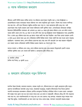 Want more Updates 
Profile : http://tanbircox.blogspot.com
নীবরনর একরি রনরদিি অধযাো কারিরো আিার পর মরহোরা তমরনাপরনর িম্মুখীন হরে এ িমো ইরস্ট্রারনন ও
তপ্রারনিররনর মাত্রাো োরেরমযর কাররণ মরহোরা নানা রকম অিুরবধাো ভু রগ রারকন। রবরশষ করর োরদর ধমনীগাত্র
শি হরো োো। এরি েখন রিকভারব িঙ্কু রিে-প্রিাররে হরে পারর না। রে হৃদররারগর ঝু াঁরক তবরড় োো। োই
তমরনাপরনর িমো বাড়রে হররমান গ্রহণ কররে মরহোরদর ধমনী িুররক্ষে রারক। তনদারেযারন্ডর রিারডারম অবরস্থ্ে
ইরািমাি ইউরনভারিিরির গরবষকরা ওই এোকার ৫৫ তররক ৮০ বেরর দুই হানার মরহোর ওপর এক নররপ িাোন।
োরদর নররপ তররক তদখা োো, ১৫ বের বা োর তবরশ িমো ধরর শুধু ইরস্ট্রারনন অরবা ইরস্ট্রারনরনর িারর তপ্রারনরিন
রনে এ রকম ৩৫১ মরহোর মরধয মাত্র ৩৪ নরনর পারোর ধমনী শি হরো রগরোরেে। অনয রদরক তকারনা হররমান তননরন
এ রকম ১৮৩৭ নরনর মরধয ২৪৭ নন তপররর রার আিিারর রডরনন অরবা পারোর ধমনী শি হরো োওোা তরারগ আিান্ত
হরোরেরেন। গরবষকরা বরেন, তেিব মরহোর তমরনাপন হরো তগরে োরা েরদ কমপরক্ষ এক বের হররমান িারপ্লরমন্ট
তনন োহরে োরদর তপররর রাে আিিারর রডরনন হওোার িম্ভাবনা ৪৭ শোংশ হ্রাি পাো।
অিংখয গরবষণা ও িমীক্ষাো তদখা তগরে, তেিব মরহোর মরনাপন হরো তগরে হররমান রররপ্লিরমন্ট তররারপ োরদর
ধমনীরক িুররক্ষে রারখ এবং োরদর হািি অযািাক ও হৃদররারগর ঝু াঁরক করমরো তদো।
____________________✬
ডা. আ ররন এরেনা
মদরনক নোা রদগন্ত, ২০ নুোই ২০০৮
মানরিক উরদ্বগ-উৎকণ্ঠা, আরবরগর আগ্রািন, কারনর বাড়রে িাপ, নীবনোপরনর িাপ প্রভষ রে হৃদররারগর ঝু াঁরক বাড়াো।
িমাগে মানবনীবরনর আকাঙ্ক্ষা তবরড় োওোা, কারনকরমি োড়াহুরড়া, আধুরনক নীবনোত্রাো রনেয রদরনর দুভিাবনা
িরািরর মানবরদরহর রিিঞ্চােন প্ররিোাো )কারডিও-ভািকু োর রিরিরম( প্ররেরিোা িাো বা প্রভাব ত রে। হৃদেেরক
েরদ অরশ্বর িারর েুেনা করা হো েরব মনরক বেরে হরব এর িােক বা অশ্বাররাহী। নীবরনর তদৌরড় েরদ গরে বাড়ারনার
কান করর মন, েরব স্বাভারবকভারবই িাপ বারড় মরন এবং োর প্রভাবও পরড় হৃদেরে। আনরকর মানুষ িমরোর িারর
পাল্লা রদরো েুিরে। স্বাভারবকভারবই এর ননয োরক িড়া দামও গুণরে হরে। েস্বরূপ অরনরকই আিান্ত হরেন
 