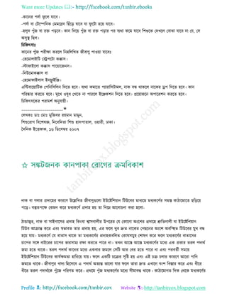 Want more Updates 
Profile : http://tanbircox.blogspot.com
-কারনর পদিা ু রে োরব।
-পদিা বা তিরম্পরনক তমমরব্রন রোঁরড় োরব ো ু রিা হরো োরব।
-হেুদ পুাঁন বা রি পড়রব। কান রদরো পুাঁন বা রি পড়ার পর বযরা করম োরব রশশুরক তদখরে তবাঝা োরব না তে, তি
অিুস্থ্ রেে।
রিরকৎিাঃ
কারনর পুাঁন পরীক্ষা কররে রনম্নরেরখে নীবাণু পাওোা োরবঃ
-তহরমাোইরি তস্ট্রপরিা কক্কাি।
-িা াইরো কক্কাি পারোারননি।
-রনউরমাকক্কাি বা
-তহরমা াইোি ইনফ্লু ইরঞ্জ।
এরন্টবারোারিক তপরনরিরেন রদরে হরব। বযরা কমারে পযারারিিামে, নাক বন্ধ রাকরে নারকর ড্রপ রদরে হরব। কান
পররষ্কার কররে হরব। মুরখ ওষুধ তখরে না পাররে ইরঞ্জকশন রদরে হরব। প্ররোানরন অপাররশন কররে হরব।
রিরকৎিরকর পরামশি অনুোোী।
____________________✬
তেখকঃ ডাঃ তমাঃ মুরনবর রহমান মামুন,
রশশুররাগ রবরশষজ্ঞ, রনরবরদো রশশু হািপাোে, ওোারী, ঢাকা।
মদরনক ইরি াক, ১৬ রডরিম্বর ২০০৭
নাক বা গোর প্রদারহর কাররণ উরল্লরখে নীবাণুগুরো ইউরিরশোান রিউরবর মাধযরম মধযকরণির িমি কািারমারে েরড়রো
পরড়। বস্তুেপরক্ষ তকমন করর মধযকরণি প্রদাহ হো ো রনরম্ন আরোিনা করা হরো-
িান্ডাজ্বর, নাক বা িাইনারির প্রদাহ রকংবা শ্বািনােীর উপররর তে তকারনা অংরশর প্রদারহ শ্রুরেনােী বা ইউরিরশোান
রিউব আিান্ত করর এবং স্বভাবে োর প্রদাহ হো, এর রে খুব দ্রুে নারকর তপেরনর অংরশ অবরস্হহে রিউরবর মুখ বন্ধ
হরো োো। মধযকরণি তে বাোি রারক ো মধযকরণির প্রদাহকবরেে তকাষিমুহ তশাষণ করর রে মধযকরণির বাোরির
িারপর িরঙ্গ বাইররর িারপর ভারিাময রক্ষা কররে পারর না। েখন আরি আরি মধযকরণির মরধয এক প্রকার েরে পদারি
নমা হরে রারক। েরে পদারি কারনর মরধয একবার নমরে তিরি আর তবর হরে পারর না এবং পরবেিী িমরো
ইউরিরশোান রিউরবর কােিক্ষমো হারররো োো। রে একরি িরির িষরি হো এবং এই িি িোর কাররণ আররা পারন
নমরে রারক। নীবাণুর খাদয রহরিরব এ পদারি অেযন্ত ভারো োর রে োরা দ্রুে এখারন বংশ রবিার করর এবং ধীরর
ধীরর েরে পদারিরক পুাঁরন পররণে করর। প্রররম পুাঁন মধযকরণির মরধয িীমাবি রারক। কািারমাগে রদক তররক মধযকরণির
 