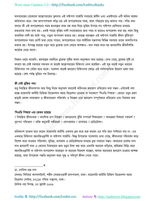 Want more Updates 
Profile : http://tanbircox.blogspot.com
মানবরদরহর তেরকারনা অরস্ত্রাপিাররর েুেনাো এই বাইপাি িানিারর িবরিরো নরিে এবং একইিারর এরি অরধক অরঙ্গর
ক্ষরেিাধন করর। বক্ষ আগাপাশেো াাঁড়া হো এই অপাররশরনর িমো, রে পাাঁনররর হাড় আ াে পাো। িরেয করা
বেরে কী এই অপাররশরনর িমো হৃৎেরের কান বন্ধ করর রদরো কষ রত্রম উপারো োং বাইপাি তমরশরনর মাধযরম
রিপ্রবাহ িিে রাখা হো। একই িমরো কষ রত্রম নােী িংরোনরনর ননয পারো বা হারেও অপাররশন করা হো; রে রকেু
স্বাভারবক নােী হো কািা পরড়, নেুবা অপিারণ কররে হো। অেযন্ত বযোবহুে এই বাইপাি িানিারর ভীষণ ঝু াঁরকপূণি।
অপাররশরনর িমো তরাগী মারা তেরে পাররন, অপাররশরনর পরর শারীররক েেণািহ রবরভন্ন িমিযাো োরক কাোরেপাে
কররে হো। উপরন্তু ররোরে নেুন করর ব্লরকন তদখা তদোার আশঙ্কাও। োর িহন মারন হো হৃদররাগীর নীবনীশরি
অরধিরক তনরম আরি।
রবজ্ঞান তররম রারকরন। হৃদেরের ধমনীরে ব্লরকন িষরির কারণ অনুিন্ধান করা হরোরে। তদখা তগরে, ব্লরকন িষরি তে
কাররণ হো তিই িমিযার িমাধান না কররই অরস্ত্রাপিাররর রিরকৎিা তদখা হরোরেে। এই িূত্র ধররই নেুন ধররনর
রিরকৎিার পর তখাাঁনা হরে রারক। গরবষণা কররই হৃদররাগ রিরকৎিার তক্ষরত্র এই িবিিাম্প্ররেক উরদযাগ গ্রহণ করা
হরোরে। তশষ পেিন্ত মুরির পর রমরেরে।
কী তিই মুরির পর?
শুধু রনোরেে নীবনোপন আর রকেু রনোম অনুিরণ কররেই করিনের হৃদররাগ প্ররেররাধ করা িম্ভব। এিারকই বো
হরে কররানারর আিিারর রডরনন রপ্ররভনশান অযান্ড রররগ্রশান তপ্রাগ্রাম বা িংরক্ষরপ ‘রিএরড রপআর’। তকারনা ওষুধ গ্রহণ
োড়াই তকবে খাদযাভযাি ও নীবনািররণ পররবেিন ও রনোেণ এরন হৃদররাগ িম্পূণিভারব প্ররেররাধ এবং রনরামো করা
িম্ভব।
‘রিএরড রপআর’-এর তভের ররোরে
? রনোরেে নীবনধারা ? মানরিক িাপ রনোেণ ? হৃদররারগর ঝু াঁরক িম্পরকি রশক্ষাগ্রহণ ? খাদযগ্রহণ রবষোক পরামশি ?
ধূমপান পররেযাগ ? বযরি অনুোোী শরীরিিিা ? তোগবযাোাম ? প্রাণাোাম ? তমরডরিশন।
অরধকাংশ ডািার মরন কররন কররানারর আিিারর একবার ব্লক হরে শুরু কররে এর গরে আর পাল্টারনা োো না। এর
একমাত্র রিরকৎিা অযানরনওপ্লারি বা বাইপাি িানিারর। রকন্তু উপররাি গরবষণাো তদখা তগরে, নীবনধারা পররবেিন করর
রবরশষ করর খাওোার পররবেিন, িুরিন্তা, প্রাণাোাম ও তমরডরিশরনর মাধযরম ব্লক িারারনা িম্ভব। আমারদর তদরশর োখ
োখ হৃদররাগী োরা এ তরারগর রনরামরোর ননয প্রিুর িাকা বযো করর এমনরক অরনরক বারড় র, নরমনমা রবরি করর
অযানরনওপ্লারি বা বাইপাি অপাররশন করররেন বা অরনরক রবরদরশ োরেন, আবার অরনরকর হৃদররাগ হওোার আশঙ্কা
ররোরে, োরা উপররাি পিরে অনুিরণ করর িুস্থ্ ও পররপূণি নীবন তপরে পারর।
____________________✬
ডা. তগারবন্দ িন্দ্র দাি
তেখকঃ রিরনোর কনিােিযান্ট, শহীদ তিাহরাওোাদিী হািপাোে, ঢাকা। কররানারর আিিারর রডরনি রপ্ররভনশন অযান্ড
রররগ্রশন তিন্টার, ৫৭/১৫ পরিম পািপর, ঢাকা।
মদরনক নোা রদগন্ত, ২৭ নুোই ২০০৮
 