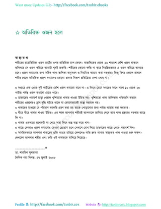 Want more Updates 
Profile : http://tanbircox.blogspot.com
স্বা স্থ্য ে রয
শরীররর মাত্রারেররি ওনন হারিির ওপর অরেররি িাপ ত রে। স্বাভারবরকর তররক ২০ শোংশ তবরশ ওনন রাকরে
অরবেরম্ব তি ওনন করমরো আনািা খুবই নরুরর। শরীররর তকারনা ক্ষরে না করর রনোরেেভারব এ ওনন করমরো আনরে
হরব। ওনন কমারনার ননয িরিক খাদয োরেকা অনুিরণ ও রনোরমে বযাোাম করা দরকার। রকেু রবষো তখোাে রাখরে
শরীর তররক অরেররি ওনন কমারেও তকারনা প্রকার রবরূপ প্ররেরিোা তদখা তদরব না।
০ িপ্তারহ এক তররক দুই পাউরন্ডর তবরশ ওনন কমারনা োরব না। এ রনোম তমরন িমরোর িারর িারর ১০ তররক ২০
পাউন্ড পেিন্ত ওনন কমারনা তেরে পারর।
০ ডািাররর পরামশি োড়া তখোাে খুরশমরো খাবার খাওোা উরিে নো। খুরশমরো খাদয োরেকার পররবেিন কররে
শরীররর ওনরনরও হ্রাি-বষরি িরে রারক ো তকারনাভারবই স্বাস্থ্য িহাোক নো।
০ খাবাররর মাধযরম তে পররমাণ কযােরর গ্রহণ করা হো োরক তপাড়ারনার ননয পেিাপ্ত বযাোাম করা দরকার।
০ ধীরর ধীরর খাবার খাওোা উরিে। এর রে আপনার শরীরই আপনারক নারনরো তদরব আর খাদয গ্রহরণর দরকার আরে
রক না।
০ খাবার একবারর অরনকিা না তখরো িারা রদরন অল্প অল্প করর খান।
০ কারে তকারাও ওনন কমারনার তকারনা তপ্রাগ্রাম হরে তিখারন তোগ রদরো ডািাররর কারে তররক পরামশি রনন।
০ িামরোকভারব আপনার খাবাররর প্ররে আগ্রহ হারররো ত েরেও অরে দ্রুে আবার স্বাস্থ্যকর খাদয খাওোা শুরু করুন।
তদখরবন আপনার শরীর এবং রুরি ওই খাবাররক মারনরো রনরোরে।
____________________✬
ডা. শাররমন িুেোনা
মদরনক নোা রদগন্ত, ২৭ নুোই ২০০৮
 