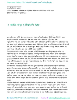 Want more Updates 
Profile : http://tanbircox.blogspot.com
____________________
ডা. তিৌধুরী হািান ওোাদুদ
তেখকঃ রশশুরবরশষজ্ঞ ও কনিােরিন্ট, রনরবরদো রশশু হািপাোে রেরমরিড, ওোারর, ঢাকা।
মদরনক নোা রদগন্ত, ২৭ নুোই ২০০৮
তকােরিরে ররি তবরশই রেে। বেরখারনক আরগ ডািার তরাগীরক রদরোরেরেন িযারিন ওষুধ ‘রেরপির’। ররির
ক্ষরেকর তকােরিরে এেরডএে একিু তবরশ রেে, পরয ও বযাোারম কমরো না। ওষুরধ কান হরো।
নেুন তিরির করা এরো এ প্রিরঙ্গ। রি-রর-একরিভ তপ্রারিন বা রিআররপ। তিি করা হোরন, বোও হোরন করার ননয।
েরব ২০০৮ িারেই মািি মারি প্রখযাে তমরডকযাে নানিাে রনউ ইংেযান্ড নানিাে অব তমরডরিরনর প্রকারশে দু’তিা রররপারিি
বো হরো কররানারী হৃদররাগ এবং হািি এিারকর ঝু াঁরক রহিারব ‘এেরডএে’ েেিা গুরুত্বপূণি রিআররপ এররিরো কম
গুরুত্বপূণি তো নোই, তবরশও হরে পারর। তিিরি োহরে করা উরিে।
রিআররপ হরো একরি তপ্রারিন। শরীরর প্রদাহ হরে এর প্ররেরিোাো েকষ ে তররক রনঃিষে হো এই তপ্রারিন। গে
করোকবের ধরর এরি তবাঝা োরে তে, হৃদররারগর একরি বড় অংশ হরো ‘প্রদাহ’। ক্ষোপ্রাপ্ত ধমনীর তদোােগুরোর
বযাপারর রিআররপর ররোরে বড় ভূ রমকা, এর প্রভারব ধমনীর তদোারে িরবির দো নমা হবার প্রবণো তবরড় োো )Faty
plaque) িরবিবহুে এই প্লাক দীণি হরে পারর এবং তেিব ধমনী হৃদরপরণ্ড রি তোগান তদো তিিব নােী রুি হরো তেরে
পারর। এরি রনরিেভারব বো োো, গরবষণা তররক নানা তগরে, ররি উাঁিুমান রিআররপ রনরদিশ করর িরিো প্রদাহ এবং
এর িরঙ্গ েুি রারক হৃৎরপরণ্ডর িমিযা।
ডািাররা আররা তনরনরেন তে িযারিন ওষুধ প্রদাহ হ্রাি কররে পারর। তবািরনর রব্রগহযাম ওরমন’ি হিরপিারের
হৃদররাগ রবরশষজ্ঞরা ৩৭৪৫ নন এমন তরাগীরদররক িযারিন ওষুধ রদরেন োরদর রেে হািি এিাক বা প্রিণ্ড বুক বযরার
অরভজ্ঞো। পরর এরদর ররি মাপা হরো এেরডএে ও রিআররপ মান। তদখা তগে, তেিব তরাগীর রিআররপ মান রনিু রেে
এরদর হািি এিাক বা মষেুয হবার িম্ভাবনা অরনক কম অন্তে োরদর রিআররপ মান তবরশ োরদর েুেনাো, এরদর
এেরডএে মান হ্রাি পাক বা না পাক এরি এর ওপর তেমন প্রভাব ত রে না। এই রররপারিির মুখয গরবষক ডাঃ পে
ররডকার বরেন, রিআররপ মান হ্রাি করা অন্তে তকােরিরে হ্রাি করার মে তে িমান গুরুত্বপূণি োই এরে তদখারনা
হরোরে।
রিভেযান্ড রিরনক তররক পররিারেে রদ্বেীো গরবষণাোও অনুিরণ করা হরোরে হৃদররাগীরদর েরব হািি এিারকর রদরক
ননর না রদরো, গরবষকরা প্রকষ ে প্লাক গিরনর রদরক ননর রদরো এর পররমাপ করররেন। তেিব তরাগীর রিআররপ
িবরিরো তবরশ করমরে িযারিন ওষুরধর মাধযরম, এরদর প্লারকর আোেন ক্ষু দ্র হরোরে, এেরডএে মারন ো পররবেিনই
তহাক না তকন, এরক আমরে তননরন পেিরবক্ষকরা। তেিব তরাগীর ওপর গরবষণা হরোরে এরা িবাই রেরেন হৃদররাগী।
োরদর তেমন তরাগ তনই অরি রিআররপ তবরশ োরদর বযাপারর রক হরব? িযারিন ওষুরধর পাশ্বিপ্ররেরিোা তো আরে,
 