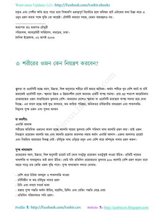 Want more Updates 
Profile : http://tanbircox.blogspot.com
েকষ ে এবং তপশীর ক্ষরে হরে পারর েরব রিআররপ গুরুত্বপূণি রবরবরিে হরে ভরবষযৎ হািি এিারকর করা রিন্তা করর এ
ওষুধ গ্রহণ করার পরক্ষ েুরি তো আরেই। তিিরি করারনা িহন, তেমন বযোবহুেও নো।
____________________
অধযাপক ডাঃ শুভাগে তিৌধুরী
পররিােক, েযাবররিরী িারভিরিি, বাররডম, ঢাকা।
মদরনক ইরি াক, ০২ আগি ২০০৮
স্থ্ুেো বা ওরবরিরি হরে বোি, উচ্চো, রেঙ্গ অনুিারর শরীরর িরবি নমার আরধকয। অরিাৎ শরীরর খুব তবরশ যাি বা িরবি
নমারকই ওরবরিরি বরে। স্হহুেো উন্নে ও উন্নোনশীে তদরশ অনযেম একরি স্বাস্হহয িমিযা। প্রাো ৩৫ শোংশ আরমররকান
প্রাপ্তবোরস্কর ওনন স্বাভারবরকর েুেনাো তবরশ। আমারদর তদরশও স্হহুেো বা ওরবরিরি মারাত্মক স্বাস্হহয িমিযা হরো তদখা
রদরে। এর কারণ হরে াি ু ড কােিার, কম কারোক পররিম, অরধকের িরবিনােীো খাদযগ্রহণ এবং শাকিবরন-
রবমুখে িুস্হহ ওনন এবং িুন্দর অবোব
ো করণীো-
এনারনি বযাোন্স
শরীররর অরেররি ওনরনর কারণ হরে কযােরর বযরোর েুেনাো তবরশ পররমাণ খাদয কযােরর গ্রহণ করা। োই ওনন
রনোেরণ প্ররোানন কযােরর বযো এবং কযােরর গ্ররহণর ভারিাময বনাো অরিাৎ এনারনি বযাোি। এননয বযাোিড ডারোি
এবং রনোরমে বযাোারমর রবকল্প তনই। িরবিেুি খাদয এরড়রো িেুন এবং তবরশ করর আাঁশেুি খাবার গ্রহণ করুন।
িুস্হহ খাদযাভযাি
প্ররেযরকর বোি, উচ্চো, রেঙ্গ অনুোোী ডারোি িািি তদরখ েেিু কু প্ররোানন েেিু কু ই খাওোা উরিে। প্ররেরি খারদযর
খাদযশরি বা খাদযমুেযও োই নানা উরিে। তকউ েরদ প্ররেরদন প্ররোানরনর েুেনাো ১০০ কযােরর তবরশ গ্রহণ কররন েরব
বেরর িারড় িার তকরন ওনন বষরি পারব। িুস্হহ খাদযাভযাি বেরে তবাঝাো-
- তবরশ করর িািকা েমুে ও শাকিবরন খাওোা
- িরবিরবহীন বা কম িরবিেুি খাবার গ্রহণ
- রিরন এবং েবরণ িেকি রাকা
- রান্নাো িুস্হহ পিরে অরিাৎ িারমর, বরোরেং, রগ্ররেং এবং তবরকং পিরে তবরে তনোা
- প্ররেরদন পররমাণমে পারন গ্রহণ।
 