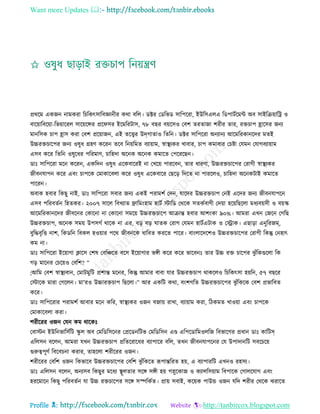 Want more Updates 
Profile : http://tanbircox.blogspot.com
প্রররম একনন নামকরা রিরকৎিারবজ্ঞানীর করা বরে। ডক্টর তডরভড িারপররা, ইউরিএেএ রডপািিরমন্ট অব িাইরিোারি ও
বারোারবরোা-রভোাররে িারোরন্সর প্রর ির ইরমররিাি, ৭৮ বের বোরিও তবশ েরোনা শরীর োর, রিিাপ হ্রারির ননয
মানরিক িাপ হ্রাি করা তবশ প্ররোানন, এই েরত্ত্বর উদগাোও রেরন। ডক্টর িারপররা অনযানয আরমররকানরদর মেই
উচ্চরিিারপর ননয ওষুধ গ্রহণ কররন েরব রনোরমে বযাোাম, স্বাস্থ্যকর খাবার, িাপ কমাবার তিিা তেমন তোগবযাোাম
এিব করর রেরন ওষুরধর পররমাণ, িারহদা অরনক অরনক কমারে তপরররেন।
ডাঃ িারপররা মরন কররন, একরদন ওষুধ এরকবাররই না তখরো পাররবন, োর ধারণা, উচ্চরিিারপর তরাগী স্বাস্থ্যকর
নীবনোপন করর এবং িাপরক তমাকারবো করর ওষুধ এরকবারর তেরড় রদরে না পাররেও, িারহদা অরনকিাই কমারে
পাররন।
অবাক হবার রকেু নাই, ডাঃ িারপররা িবার ননয একই পরামশি তদন, োরদর উচ্চরিিাপ তনই এরদর ননয নীবনোপরন
এিব পররবেিন রহেকর। ২০০৭ িারে রবখযাে োরমংহাম হািি িারড তররক িেকিবাণী তদোা হরোরেরো মধযবোিী ও বোস্ক
আরমররকানরদর নীবরনর তকারনা না তকারনা িমরো উচ্চরিিারপ আিান্ত হবার আশংকা ৯০%। আমরা এখন তনরন তগরে
উচ্চরিিাপ, অরনক িমো উপিগি রারক না এর, বড় বড় ােক তরাগ তেমন হািিএিাক ও তস্ট্রাক। এোড়া এনুররনম,
বুরিবষরি নাশ, রকডরন রবকে হওোার পরর নীবনরক ধারবে কররে পারর। বাংোরদরশও উচ্চরিিারপর তরাগী রকন্তু তনহাৎ
কম না।
ডাঃ িারপররা ইরোাগা িারি তশষ তবরঞ্চরে বরি ইরোাগার ভঙ্গী করর করর ভারবনঃ োর উচ্চ রি িারপর ঝু াঁরকগুরো রক
গড় মারনর তিরোও তবরশ? “
;আরম তবশ স্বাস্থ্যবান, তমািমুরি প্রশান্ত মরনর, রকন্তু আমার বাবা োর উচ্চরিিাপ রাকরেও রিরকৎিা হোরন, ৫৭ বেরর
তিারক মারা তগরেন। মা’রও উচ্চারিিাপ রেরো।” আর একরি করা, বংশগরে উচ্চরিিারপর ঝু াঁরকরক তবশ প্রভারবে
করর।
ডাঃ িারপররার পরামশি আবার মরন করর, স্বাস্থ্যকর ওনন বনাো রাখা, বযাোাম করা, রিকমে খাওোা এবং িাপরক
তমাকারবো করা।
শরীররর ওনন তেন কম রারকঃ
তবািন ইউরনভারিিরি স্কু ে অব তমরডরিরনর তপ্ররডনরিভ তমরডরিন এণ্ড এরপরডারমওেরন রবভারগর প্রধান ডাঃ কারিস
এরেিন বরেন, আমরা েখন উচ্চরিিাপ প্ররেররারধর বযাপারর বরে, েখন নীবনোপরনর তে উপাদানরি িবরিরো
গুরুত্বপূণি রবরবিনা করার, োহরো শরীররর ওনন।
শরীররর তবরশ ওনন রকভারব উচ্চরিিারপর তবরশ ঝু াঁরকরে রূপান্তররে হো, এ বযাপাররি এখনও রহিয।
ডাঃ এরেিন বরেন, অনযিব রকেুর মরধয স্থ্ূেোর িরঙ্গ িঙ্গী হো গস্নুরকান ও কযােরিোাম রবপারক তগােরোগ এবং
হররমারন রকেু পররবেিন ো উচ্চ রিিারপর িরঙ্গ িস্পরকিে। প্রাো িবাই, করোক পাউন্ড ওনন েরদ শরীর তররক ঝরারে
 