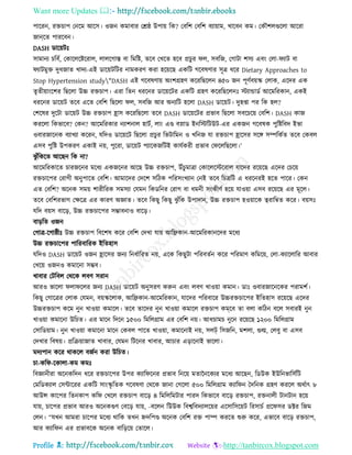 Want more Updates 
Profile : http://tanbircox.blogspot.com
পাররন, রিিাপ তনরম আরি। ওনন কমাবার তি্ উপাো রক? তবরশ তবরশ বযাোাম, খারবন কম। তকৌশেগুরো আররা
নাি্রে পাররবন।
DASH ডারোিঃ
িামানয িরবি, তকারেরিররাে, োেরগাি বা রমরি, েরব তখরে হরব প্রিুর ে, িবরন, তগািা শিয এবং তো- যাি বা
যািমুি দুধনাে খাদয-এই ডারোিরির নামকরণ করা হরোরে একরি গরবষণার িূত্র ধরর Dietary Approaches to
Stop Hypertension study"DASH এই গরবষণাো অংশগ্রহণ করররেরেন ৪৫০ নন পূণিবোস্ক তোক, এরদর এক
েষেীোাংরশর রেরো উচ্চ রিিাপ। এরা রেন ধররনর ডারোরির একরি গ্রহণ করররেরেনঃ িযান্ডাডি আরমররকান, একই
ধররনর ডারোি েরব এরে তবরশ রেরো ে, িবরন আর অনযরি হরো DASH ডারোি। দুহপ্তা পর রক হে?
তশরষর দুরিা ডারোি উচ্চ রিিাপ হ্রাি করররেরো েরব DASH ডারোরির প্রভাব রেরো িবরিরো তবরশ। DASH কান
কররো রকভারব? তকন? আরমররকার নযাশনাে হািি, োং এণ্ড বস্নাড ইনরিরিউি-এর একনন গরবষক পুরিরবদ ইভা
ওবারনারনক বযাখযা কররন, েরদও ডারোরি রেরো প্রিুর রভিারমন ও খরনন ো রিিাপ হ্রারির িরঙ্গ িম্পরকিে েরব তকবে
এিব পুরি উপকরণ একাই নো, পুররা, ডারোি পযারকনরিই কােিকরী প্রভাব ত রেরেরো।’
ঝু াঁরকরে আরেন রক না?
আরমররকারে িারনরনর মরধয একনরনর আরে উচ্চ রিিাপ, উাঁিুমাত্রা তকারেরিররাে োরদর ররোরে এরদর তিরো
রিিারপর তরাগী অনুপারে তবরশ। আমারদর তদরশ িরিক পররিংখযান তনই েরব রিত্ররি এ ধররনরই হরে পারর। তকন
এে তবরশ? অরনক িমো শারীররক িমিযা তেমন রকডরনর তরাগ বা ধমনী িংকীণি হরো োওোা এিব ররোরে এর মূরে।
েরব তবরশরভাগ তক্ষরত্র এর কারণ অজ্ঞাে। েরব রকেু রকেু ঝু াঁরক উপাদান, উচ্চ রিিাপ হওোারক ত্বরারম্বে করর। বোিঃ
েরদ বোি বারড়, উচ্চ রিিারপর িম্ভাবনাও বারড়।
বাড়রে ওনন
তগাত্র-রগা্ীঃ উচ্চ রিিাপ রবরশষ করর তবরশ তদখা োো আরেকান-আরমররকানরদর মরধয
উচ্চ রিিারপর পাররবাররক ইরেহাি
েরদও DASH ডারোি ওনন হ্রারির ননয রনধিাররে নো, এরক রকেুিা পররবেিন করর পররমাণ করমরো, তো-কযারোরর আবার
তখরো ওননও কমারনা িম্ভব।
খাবার তিরবে তররক েবণ িরান
আরও ভারো ো রের ননয DASH ডারোি অনুিরণ করুন এবং েবণ খাওোা কমান। ডাঃ ওবারনারনরকর পরামশি।
রকেু তগারত্রর তোক তেমন, বোস্করোক, আরেকান-আরমররকান, োরদর পররবারর উচ্চরিিারপর ইরেহাি ররোরে এরদর
উচ্চরিিাপ করম নুন খাওোা কমারে। েরব োরদর নুন খাওোা কমারে রিিাপ কমরব ো বো করিন বরে িবারই নুন
খাওোা কমারনা উরিে। এর মারন রদরন ১৫০০ রমরেগ্রাম এর তবরশ নো। আধিামি নুরন ররোরে ১২০০ রমরেগ্রাম
তিারডোাম। নুন খাওোা কমারনা মারন তকবে পারে খাওোা, কমারনাই নো, িেট্ রিনরন, মশো, গুল্ম, তেবু বা এিব
তদখার রবষো। প্ররিোানাে খাবার, তেমন রিরনর খাবার, আিার এড়ারনাই ভারো।
মদযপান করর রাকরে বনিন করা উরিে।
িা-কর -রকাো-কম কমঃ
রবজ্ঞানীরা অরনকরদন ধরর রিিারপর উপর কযার রনর প্রভাব রনরো মোননরকযর মরধয আরেন, রডউক ইউরনভারিিরি
তমরডকযাে তিন্টাররর একরি িাংস্কষ রেক গরবষণা তররক নানা তগরো ৫০০ রমরেগ্রাম কযার ন মদরনক গ্রহণ কররে অরিাৎ ৮
আউন্স কারপর রেনকাপ কর তখরে রিিাপ বারড় ৪ রমরেরমিার পারদ রকভারব বারড় রিিাপ, রিনােী িানিান হরো
োো, িারপর প্রভাব আরও অরনকগুণ তবরড় োো, -বরেন রউউক রবশ্বরবদযােরোর এরিারিরোি ররিািি প্রর ির ডক্টর রনম
তেন। “েখন আমরা িারপর মরধয রারক েখন িদরপণ্ড অরনক তবরশ রি পাম্প কররে শুরু করর, এভারব বারড় রিিাপ,
আর কযার ন এর প্রভাবরক অরনক বারড়রো তোরে।
 