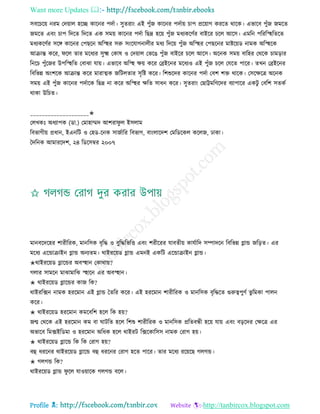 Want more Updates 
Profile : http://tanbircox.blogspot.com
িবরিরো নরম তদোাে হরে কারনর পদিা। িুেরাং এই পুাঁন কারনর পদিাো িাপ প্ররোাগ কররে রারক। এভারব পুাঁন নমরে
নমরে এবং িাপ রদরে রদরে এক িমো কারনর পদিা রেদ্র হরো পুাঁন মধযকরণির বাইরর িরে আরি। এমরন পরররস্হহরেরে
মধযকরণির িরঙ্গ কারনর তপেরন অরস্হহর িরু িংরোগনােীর মধয রদরো পুাঁন অরস্হহর তপেরনর মািরোড নামক অরস্হহরক
আিান্ত করর, রে োর মরধযর িুক্ষ্ম তকাষ ও তদোাে তভরে পুাঁন বাইরর িরে আরি। অরনক িমো বারহর তররক িামড়ার
রনরি পুাঁরনর উপরস্হহরে তবাঝা োো। এভারব অরস্হহ ক্ষো করর তব্রইরনর মরধযও এই পুাঁন িরে তেরে পারর। েখন তব্রইরনর
রবরভন্ন অংশরক আিান্ত করর মারাত্মক নরিেোর িষরি করর। রশশুরদর কারনর পদিা তবশ শি রারক। তিরক্ষরত্র অরনক
িমো এই পুাঁন কারনর পদিারক রেদ্র না করর অরস্হহর ক্ষরে িাধন করর। িুেরাং তোট্টমরণরদর বযাপারর একিু তবরশ িেকি
রাকা উরিে।
____________________✬
তেখকঃ অধযাপক )ডা.( তমাহাম্মদ আশরা ু ে ইিোম
রবভাগীো প্রধান, ইএনরি ও তহড-রনক িানিারর রবভাগ, বাংোরদশ তমরডরকে করেন, ঢাকা।
মদরনক আমাররদশ, ২৪ রডরিম্বর ২০০৭
মানবরদরহর শারীররক, মানরিক বষরি ও বুরিরভরি এবং শরীররর োবেীো কােিারদ িম্পাদরন রবরভন্ন গ্লান্ড নরড়ে। এর
মরধয এরন্ডািাইন গ্লান্ড অনযেম। রাইররোড গ্লান্ড এমনই একরি এরন্ডািাইন গ্লান্ড।
✬রাইররোড গ্লারন্ডর অবস্হহান তকারাো?
গোর িামরন মাঝামারঝ স্হহারন এর অবস্হহান।
✬ রাইররোড গ্লারন্ডর কান রক?
রাইররক্সন নামক হররমান এই গ্লান্ড মেরর করর। এই হররমান শারীররক ও মানরিক বষরিরে গুরুত্বপুণি ভু রমকা পােন
করর।
✬ রাইররোড হররমান কমরবরশ হরে রক হো?
নে তররক এই হররমান কম বা ািরে হরে রশশু শারীররক ও মানরিক প্ররেবন্ধী হরো োো এবং বড়রদর তক্ষরত্র এর
অভারব রমক্সইরডমা ও হররমান অরধক হরে রাইরি রক্সরকারিি নামক তরাগ হো।
✬ রাইররোড গ্লারন্ড রক রক তরাগ হো?
বহু ধররনর রাইররোড গ্লারন্ড বহু ধররনর তরাগ হরে পারর। োর মরধয ররোরে গেগন্ড।
✬ গেগন্ড রক?
রাইররোড গ্লান্ড ু রে োওোারক গেগন্ড বরে।
 