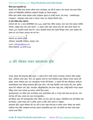 Want more Updates 
Profile : http://tanbircox.blogspot.com
শীেে হরে মরনারোগী হনঃ
ধযানিিিা এবং রশররে হবার অনযানয তকৌশে তেমন তোগবযাোাম এবং িাই রি রিিাপ তবশ কমারে পারর-বরেন রডউক
তিন্টার অব ইনরিরগ্ররিভ তমরডরিরনর তমরডকযাে রডররক্টর ডাঃ ররিাডি তেবরোে।
রশররে হবার তকৌশে িম্বরন্ধ বরেরেন হাভিাড তমরডকযাে স্কু রের ডাঃ হাবিািি তবনিন, োর করাো, ” নবষধীধঃরড়হ
ৎবংিড়হংব” -স্নাোুেরের প্রশান্ত হওোা ো রিিাপ কমাো এবং শ্বািহার ধীরগরে করর।
তে খাদয করমরো আরন রিিাপঃ
নযাশনাে হািি, োং ও বস্নাড ইনরিরিউি েখন DASH ডারোি রনরো পরীক্ষা কররেন, েখন োরা েক্ষয কররেন নািকীো
ো ে। দুহপ্তার মরধয তনরম এরো রিিাপ। এ খারদযর একিা নমুনা তদখারনা হেঃ েরদ ওনন আররা কমারে িান
োহরে ১৬০০ কযারোরর ডারোি তবরে রনন। আরও কযারোরর কমারে হরে বাড়রে রিরনেুি খাবার, তেমন িুররভে দরধ,
রের রি এবং রিরারপ তডাবারনা ে বাদ রদন।
____________________✬
অধযাপক ডাঃ শুভাগে তিৌধুরী
পররিােক, েযাবররিরী িারভিরিি, বাররডম, ঢাকা
email: subhagata@msn.com
মদরনক ইরি াক, ০৯ আগি ২০০৮
িম্পষি ধররনর িরবি হৃদররারগর ঝু াঁরক বাড়াো। এ ধররনর িরবি বা যাি িাধারণ োপমাত্রাো িাধারণে করিন অবস্থ্াো
রারক। প্রারণনাে খাবার তেমন- মাংি এবং দুগ্ধনাে খাবার র , মাখন ইেযারদরে প্রিুর পররমারণ িম্পষি ধররনর িরবি
ররোরে। আবার নারররকে তেে এবং পামওরোরেও িম্পষি িরবি রবদযমান। এ ধররনর িরবি ররি ক্ষরেকারক এেরডএে
তকারেরিররের মাত্রা বারড়রো হৃদররারগর ঝু াঁরক তডরক আরন। োই স্বাস্থ্য রবজ্ঞানীরা গরুর মাংরির িরবি, মাখন, মুরগীর
ত্বরকর িরবি, নারররকে তেে, রিম, পামওরোে, হাইরড্রারনরনরিড তেে মাখন িমষি তকক, তপরস্ট্র ইেযারদ িম্পষি ধররনর
িরবিেুি খাবার তররক িবিমো দূর রাকরে পরামশি রদরো রারকন।
েুেনামূেকভারব এক তিরবে িামি নেপাইরোর তেরে তকারেরিরে তনই এং িম্পষি যাি আরে মাত্র দুই গ্রাম। আর
অিম্পষি িরবি আরে এগাররা গ্রাম )মরনা আনরিিুরররিড(।
নেপাইরোর তেরে পরে আনরিিুরররিড িরবির পররমাণ এক গ্রাম )প্ররে তিঃ িামুরি(। রবজ্ঞানীরদর মরে নেপাইরোর তেে
হৃদ-রহেকর। তেমরন মারের তেে বা িরবিরে ওরমগা-৩ যারি এরিড রাকাো ো স্বাস্থ্যপ্রদ।
হৃদররারগর ঝু াঁরক এড়ারে ক্ষরেকর িরবি এবং িরবি বা মাখন িমষি াি ু ড বা অনযানয খাবার পররহার করা নরুরর।
অনযরদরক শাক-িবরন, েমূেিহ অিম্পষি ধররনর তকারেরিরে মুি তেে, মাে ইেযারদ হৃদ-বান্ধব খাবার গ্রহরণ
িরিেন হওোা উরিে।
 