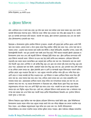 Want more Updates 
Profile : http://tanbircox.blogspot.com
____________________✬
মদরনক ইরি াক, ১৬ আগি ২০০৮
হিাৎ একরদরকর হাে-পা অবশ হরো তগরে, মুখ বাাঁকা হরে অরবা করা আিরক তগরে অরবা অজ্ঞান হরো তগরে আপরন
অবশযই রিরকৎিরকর শরণাপন্ন হরবন। রিরকৎিক োরক পরীক্ষা করর তদখরবন োর িরেয তোক হরোরে রক না। অজ্ঞান
হরে তো অবশযই হািপাোরে ভরেি করারবন। আরগই বো হরোরে, তোক রিক্ষরণ )রহরমাররন( হরো এবং রি নমাি
তবাঁরধ (ইন ারকশন( দু’ভারবই হরে পারর।
রহরমাররন ও ইন ারকশন দুরিার প্রাররমক রিরকৎিা দু’ধররনর। কারনই এরি বুঝরে হরে তরাগীরক তব্ররনর একিা রিরি
স্কযান করা দরকার। তরারগর কারণ ও উৎি বুঝরে আররা রকেু প্রাররমক পরীক্ষা করা তেরে পারর। তিিব িরঙ্গ িরঙ্গ না
কররেও িেরব। এগুরোর মরধয অনযেম হরো হারিির ননয ইরিরন ও ইরকা কারডিওগ্রার , কযাররারিভ ডপোর, ররির িরবি,
ইরেকরিাোইি ইেযারদ। েরব ব্লাড িুগারিা িরঙ্গ িরঙ্গই তদরখ রনরে হরব। রিরি স্কযারনর মাধযরমই তোকিা তহরমাররন না
ইন ারকশন তবাঝা োরব এবং তিই অনুোোী রিরকৎিা পররকল্পনা মেরর কররে হরব। তোক তরাগীরদর হািপাোরে ভরেি
তররখ রিরকৎিা করারনাই ভারো। রিরকৎিা েে দ্রুে করা োো েেই তরাগীর ননয মঙ্গেননক। তমরডরকে রিরকৎিািা
োড়াোরড় শুরু কররে অরনক অনাকারঙ্ক্ষে তব্রন ডযারমন হরে তরাগীরক রক্ষা করা োো। ইন ারকশন হরে রি নমাি
বাাঁধা রবররাধী ওষুধ তেমন এিরপররন বা ওই নােীো রকেু ওষুধ এবং তব্ররন রি িোিে বষরি করার ননয রকেু ওষুধ তদোা
তেরে পারর। তহরমাররন হরে োর উরল্টা। রিক্ষরণ বরন্ধর ননয রকেু ওষুধ তদোা হো। ব্লাড তপ্রিারিা োরে তবরশ কমারনা
না হো তিরদরক তখোাে রাখরে হো। তোক তেমনিাই তহাক বা তরাগী তে অবস্হহাোই রাকু ক রিরকৎিরকর পরামশি বযেীে
তরাগীরক তকারনা ওষুধ খাওোারনা রিক হরব না। েরব ওষুরধর পাশাপারশ তরাগীরক পেিাপ্ত পুরি এবং পানীো রদরে হরব।
তরাগী তখরে না পাররে অবশযই নে রদরো খাওোারে হরব। খুব রিররোাি বা অজ্ঞান তরাগীরদর রশরাো খাবার রদরো পুরি
প্রদান করা হো। ররি েবরণর মাত্রা করম তেরে পারর, তিরদরক তখোাে রাখরে হরব এবং খারদয প্ররোাননীো েবণ
িরবরাহ কররে হরব। তহরমারররনর তরাগীরদর অরনক তক্ষরত্র ক্ষররে রি অপাররশরনর মাধযরম তবর করা োো এবং
রিক্ষরণ বন্ধও করা োো। বড় ধররনর ইন ারকশন বা রহরমাররন হরে, মরিরষ্ক ইরডমা ) ু রে রগরো( হরো আিান্ত
স্নাোুরকাষগুরোও নি হরে পারর এবং তরাগী রখাঁিুরন হরো মারাও তেরে পারর। কারনই েে দ্রুে িম্ভব তব্ররনর ইরডমা
কমারে হরব এবং রখাঁিুরনর ওষুধও রদরে হরব। তমাি করা, তমরডরকে রিরকৎিা কেিা দ্রুেোর িরঙ্গ ও স্বারিকোর িরঙ্গ
িম্পন্ন করা হরোরে োর ওপর রনভির করর পরবেিী িমরো তরাগীর রনউররােরনকযাে ররকভারর এবং পুনবিািন রিরকৎিা
কেিা িুন্দর ও ি ে হরব।
রিরকৎিা রবজ্ঞারনর প্রভু ে উন্নরের িরঙ্গ িরঙ্গ তোরকর তমরডরকে রিরকৎিারও েররি উন্নরে হরে। তোক র রনরশোানরা
ইন ারকশন হওোার করোক ণ্টার মরধয ওষুরধর মাধযরম নমাি বাাঁধা রি গরেরো মরিরষ্কর রি িোিে স্বাভারবক করর
রদরে পাররন। এরে মরিরষ্কর স্নাোুরকাষগুরো িমুহ ক্ষরের হাে তররক রক্ষা পাো। ইদানীং ইন্টাররভশনাে
রনউররােরনিরাও রি িোিে স্বাভারবক কররে কােিকর ভু রমকা রাখরে পাররেন। তোক িানিনরাও মরিরষ্কর অস্বাভারবক
 