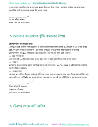 Want more Updates 
Profile : http://tanbircox.blogspot.com
ও ক্ষরণপ্রবণ রিনােীগুরোরক অপাররশরনর মাধযরম রিক করর রদরে পাররন। ভািকু োর িানিনরা িরু হরো োওোা
কযাররারিড ধমনী অপাররশরনর মাধযরম রিক কররে পাররন।
____________________✬
ডা. এম শহীদুর রহমান
আমার তদশ, ০৯ আগি ২০০৮
তকারেরিররের মান রনোেরণ রাখুন
এইিরডএে (হাই তডনরিরি োইরপারপ্রারিন( বা ভারো তকারেরিররের মান অবশযই ৪০ রমরেগ্রাম বা এর ওপরর রাখরে
হরব। েে তবরশ রাকরব েেই রনরাপদ। তি েুেনাো এেরডএে )রো তডনরিরি োইরপারপ্রারিন( বা ক্ষরেকর
তকারেরিররের মান ১০০ রমরেগ্রারমর রনরি রাখরে হরব। েে কম রাখা োরব েেই রনরাপদ।
✬ ররি শকিরার মান
এিা খারেরপরি ১০০ রমরেগ্রারমর মরধয রাখরে হরব। িম্ভব না হরে ডাোারবরিি হওোার আশঙ্কা রাকরব।
✬ রিিাপ
হৃদররারগর ননয রিিারপর ভূ রমকা খুবই উরল্লখরোগয। আপনার রিিাপ ১১৫/৭৫ এমএম বা এইিরনর রনরি রাকরেই
আপরন ঝু াঁরকমুি রাকরবন।
✬ তকামররর মাপ
তকামররর মাপ শরীররর উচ্চোর অরধিরকর তবরশ হরে তদওোা োরব না। তেমন-আপনার প্রকষ ে উচ্চো )অবশযই রহে খুরে
ত রে( েরদ ১৭০ তিরন্টরমিার হো, োহরে আপনার তকামররর তবড় অবশযই ৮৫ তিরন্টরমিার বা এর রনরি রাখরে হরব।
____________________✬
ররডািি ডাইরনি অবেম্বরন
স্বাস্থ্যকু শে প্ররেরবদক
প্ররম আরো, ১৩ আগি ২০০৮
 
