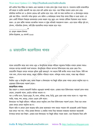 Want more Updates 
Profile : http://tanbircox.blogspot.com
হািি এযািাক রনরো উরদ্বগ্ন নন িম্ভবে এমন মধযবোস্ক বা বোস্ক তোক খুাঁরন পাওোা োরব না। িাধারণে হারিির রািনােীরে
িরবি নমরে বা হারিির রিনােী িরু হরো তগরে হািি এযািাক হরে পারর। েরব রবরভন্ন গরবষণা তররক তদখা তগরে
অরেররি মানরিক িাপ ও তিনশন তররকও হািি এযািাক হরে পারর। োই িব িমো মানরিক িাপ ও তিনশনমুি রাকরে
তিিা করা উরিে। পাশাপারশ পেিাপ্ত ুমারনা এবং অর ি ও কমিরক্ষরত্রর িমিযা রনরো বািাো উরদ্বগ্ন না হওোা ভারো। তে
তকান একরি রিররোাি রবষোরক হােকাভারব তদখার অভযাি গরড় েুেুন এবং িমিযার তেৌরিক রবরশস্নষণ করর িমাধান
করুন। তে তকান নরিে িমিযার োৎক্ষরণক িমাধান না খুাঁরন খারনকিা িমোরক্ষপণ করুন। এরে মরনর গভীরর িষি িাপ,
তিনশন, পাররবাররক তিনশন, স্বামী-স্ত্রীর মরনামারেনয ো রব িহাোক হরে পারর।
____________________✬
ডা· তমাড়ে ননরুে ইিোম
মদরনক ইরি াক, ৩০ আগি ২০০৮
োরদর ডাোারবরিি আরে োরা খাবার ওষুধ ও ইনিুরেরনর মাধযরম শরীররর গস্নুরকান রনোরেে রাকরে তরানার িমোও
খাবাররর বযাপারর অবশযই িেকি রাকরবন। ইনিুরেরনর পররমাণ আপনার রিরকৎিরকর কাে তররক তনরন রনন।
ডাোারবরিি রনোেরণ রাখরে খাবাররর ভূ রমকা খুবই গুরুত্বপূণি। িব ধররনর রমরি নােীো খাবার খাওোা রনরষধ। রমরি ে
পাকা কো, তপাঁরপর বদরে আমড়া, নাম্বুরা পরররমে পররমারণ খারবন। আাঁশেুি খাবার তপোারা, গানর অল্প পররমারণ
খারবন।
রনোরমে ওষুধ ও ইনিুরেন গ্রহণ, খাবার রনোেণ ও ই োররর পর রকেুিা হাাঁিরে তরানা পােরন তকারনা অিুরবধা হরব না।
প্ররোানরন রিরকৎিরকর পরামশি তনরবন।
হৃদররাগীরদর খাবারঃ
উচ্চ রিিাপ ও অনযানয হৃদররাগী রনোরমে ওষুধগুরো অবশযই খারবন। তরানার আরগ রিরকৎিরকর পরামরশি তেিব খাবার
তখরেন, তিগুরোই খারবন, তমারিও অরনোম কররবন না।
গরু ও খািীর মাংি, রডরমর কু িুম, র , মাখন, করেনা, মগন, রিংরড়, ডু রবা তেরে ভানা খাবার খারবন না। িবুন শাক-
িবরন, গানর, শশা, আমড়া, তপোারা এগুরো তবরশ খারবন।
ই োররর পর রকেুিা হাাঁিরবন। শরীররর তকারনা অিুরবধা তদখা রদরে রিরকৎিরকর পরামশি তনরবন। রনোম মরন িেরে
তরানা রাখরে তকারনা অিুরবধা হো না।
নীররাগ বযরি বা তকারনা তরারগ আিান্ত বযরি তরানা ভারোভারব পােন কররে পাররবন েরদ প্ররেযরকই একিা রনোরমর
মরধয িেরে পারা োো। পরবত্র তরানার ই োর ও তিহররর খাবার রনরো আমারদর আনরকর আরোিনা অরনরকরই
উপকারর আিরব বরে রবশ্বাি। তরানার মারি ই োররর পর রকেুিা হাাঁিরে পাররে ভারো। েরব রবরকরের রদরক তবরশ
 